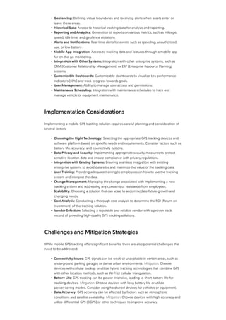• Geofencing: Defining virtual boundaries and receiving alerts when assets enter or
leave these areas.
• Historical Data: Access to historical tracking data for analysis and reporting.
• Reporting and Analytics: Generation of reports on various metrics, such as mileage,
speed, idle time, and geofence violations.
• Alerts and Notifications: Real-time alerts for events such as speeding, unauthorized
use, or low battery.
• Mobile App Integration: Access to tracking data and features through a mobile app
for on-the-go monitoring.
• Integration with Other Systems: Integration with other enterprise systems, such as
CRM (Customer Relationship Management) or ERP (Enterprise Resource Planning)
systems.
• Customizable Dashboards: Customizable dashboards to visualize key performance
indicators (KPIs) and track progress towards goals.
• User Management: Ability to manage user access and permissions.
• Maintenance Scheduling: Integration with maintenance schedules to track and
manage vehicle or equipment maintenance.
Implementation Considerations
Implementing a mobile GPS tracking solution requires careful planning and consideration of
several factors:
• Choosing the Right Technology: Selecting the appropriate GPS tracking devices and
software platform based on specific needs and requirements. Consider factors such as
battery life, accuracy, and connectivity options.
• Data Privacy and Security: Implementing appropriate security measures to protect
sensitive location data and ensure compliance with privacy regulations.
• Integration with Existing Systems: Ensuring seamless integration with existing
enterprise systems to avoid data silos and maximize the value of the tracking data.
• User Training: Providing adequate training to employees on how to use the tracking
system and interpret the data.
• Change Management: Managing the change associated with implementing a new
tracking system and addressing any concerns or resistance from employees.
• Scalability: Choosing a solution that can scale to accommodate future growth and
changing needs.
• Cost Analysis: Conducting a thorough cost analysis to determine the ROI (Return on
Investment) of the tracking solution.
• Vendor Selection: Selecting a reputable and reliable vendor with a proven track
record of providing high-quality GPS tracking solutions.
Challenges and Mitigation Strategies
While mobile GPS tracking offers significant benefits, there are also potential challenges that
need to be addressed:
• Connectivity Issues: GPS signals can be weak or unavailable in certain areas, such as
underground parking garages or dense urban environments. Mitigation: Choose
devices with cellular backup or utilize hybrid tracking technologies that combine GPS
with other location methods, such as Wi-Fi or cellular triangulation.
• Battery Life: GPS tracking can be power-intensive, leading to short battery life for
tracking devices. Mitigation: Choose devices with long battery life or utilize
power-saving modes. Consider using hardwired devices for vehicles or equipment.
• Data Accuracy: GPS accuracy can be affected by factors such as atmospheric
conditions and satellite availability. Mitigation: Choose devices with high accuracy and
utilize differential GPS (DGPS) or other techniques to improve accuracy.
 
