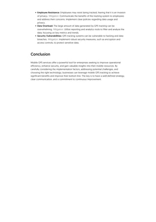 • Employee Resistance: Employees may resist being tracked, fearing that it is an invasion
of privacy. Mitigation: Communicate the benefits of the tracking system to employees
and address their concerns. Implement clear policies regarding data usage and
privacy.
• Data Overload: The large amount of data generated by GPS tracking can be
overwhelming. Mitigation: Utilize reporting and analytics tools to filter and analyze the
data, focusing on key metrics and trends.
• Security Vulnerabilities: GPS tracking systems can be vulnerable to hacking and data
breaches. Mitigation: Implement robust security measures, such as encryption and
access controls, to protect sensitive data.
Conclusion
Mobile GPS services offer a powerful tool for enterprises seeking to improve operational
efficiency, enhance security, and gain valuable insights into their mobile resources. By
carefully considering the implementation factors, addressing potential challenges, and
choosing the right technology, businesses can leverage mobile GPS tracking to achieve
significant benefits and improve their bottom line. The key is to have a well-defined strategy,
clear communication, and a commitment to continuous improvement.
 