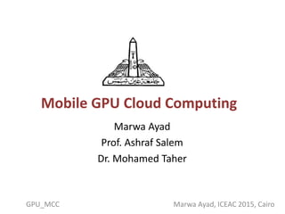 Mobile GPU Cloud Computing
Marwa Ayad
Prof. Ashraf Salem
Dr. Mohamed Taher
GPU_MCC Marwa Ayad, ICEAC 2015, Cairo
 