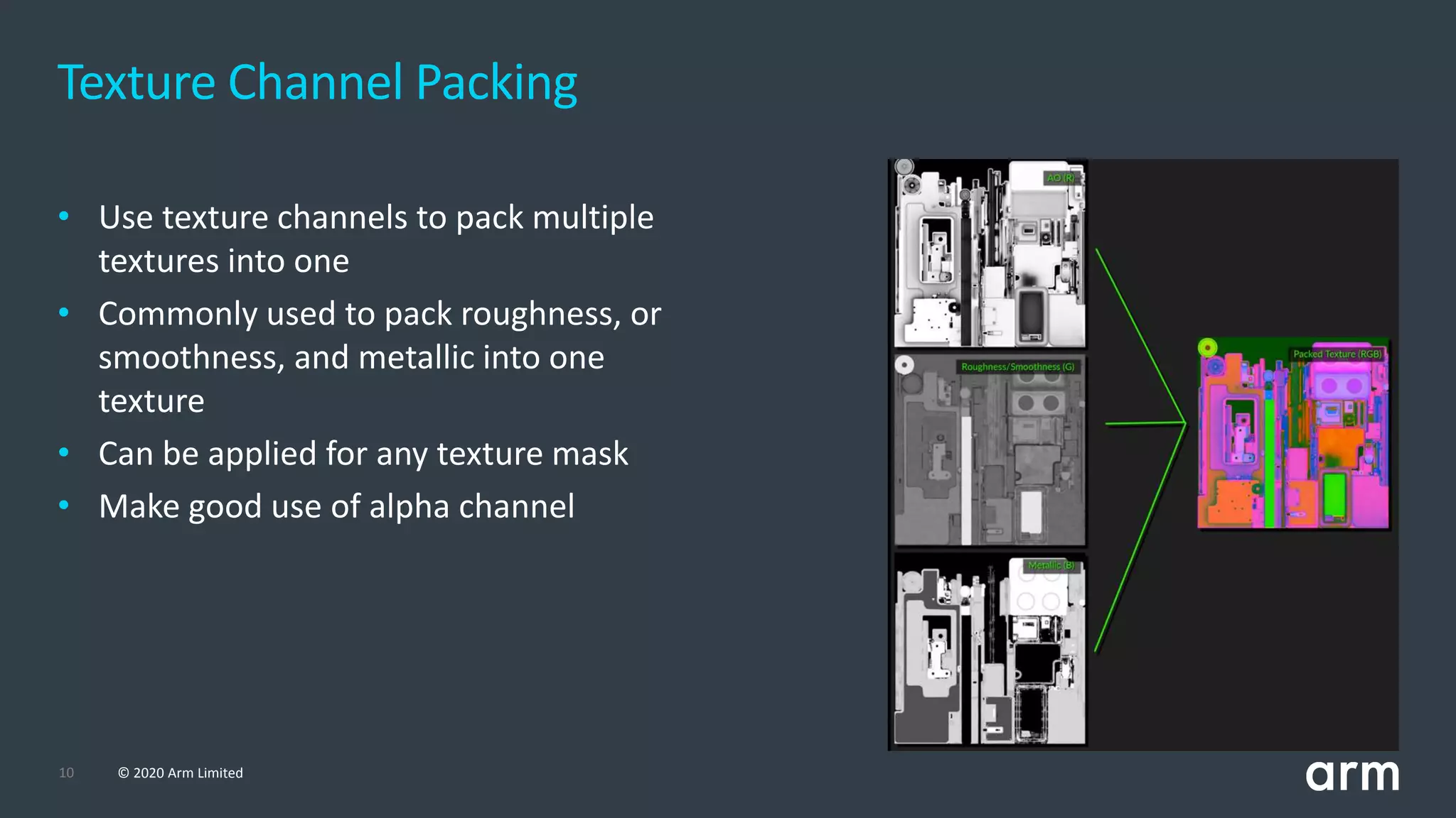 10 © 2020 Arm Limited
Texture Channel Packing
• Use texture channels to pack multiple
textures into one
• Commonly used to pack roughness, or
smoothness, and metallic into one
texture
• Can be applied for any texture mask
• Make good use of alpha channel
 