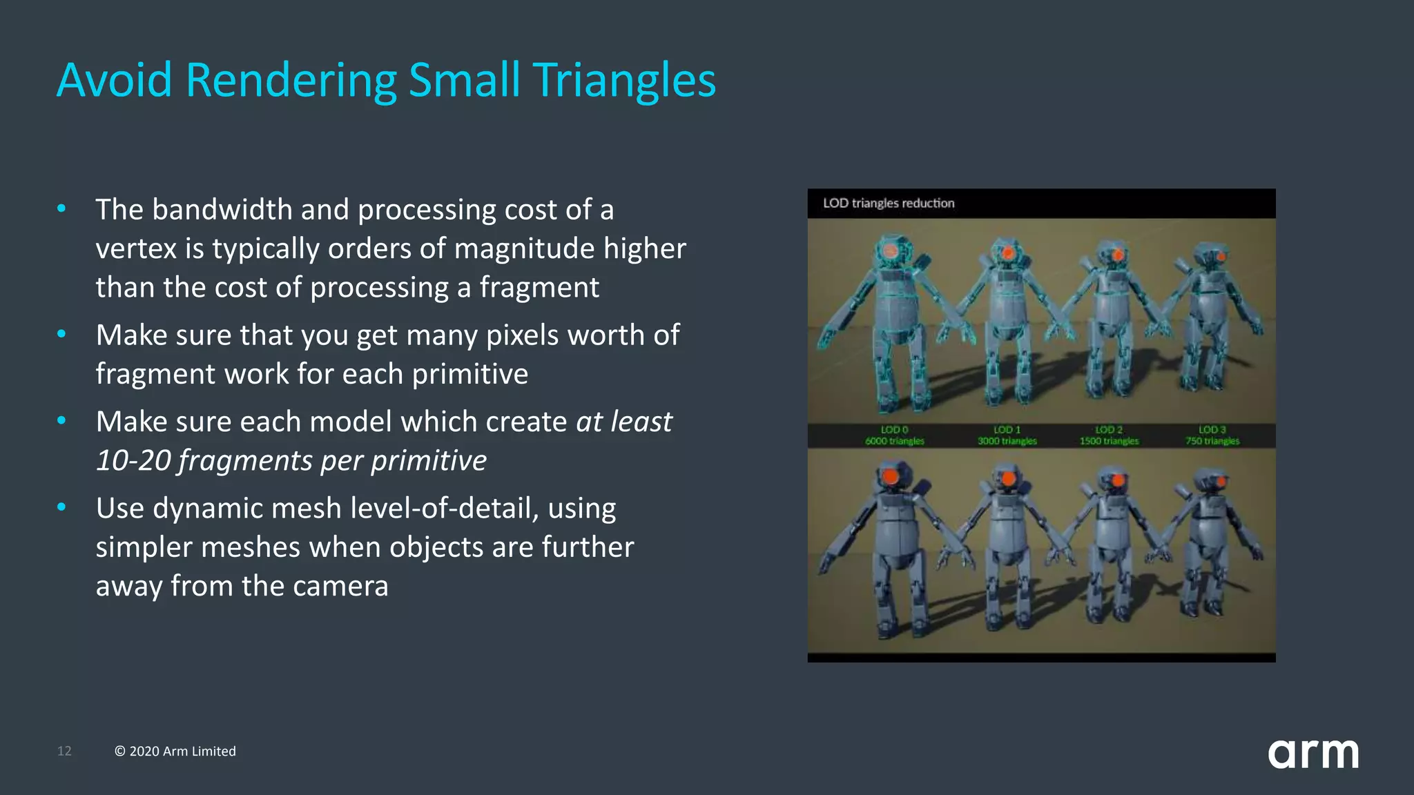12 © 2020 Arm Limited
Avoid Rendering Small Triangles
• The bandwidth and processing cost of a
vertex is typically orders of magnitude higher
than the cost of processing a fragment
• Make sure that you get many pixels worth of
fragment work for each primitive
• Make sure each model which create at least
10-20 fragments per primitive
• Use dynamic mesh level-of-detail, using
simpler meshes when objects are further
away from the camera
 