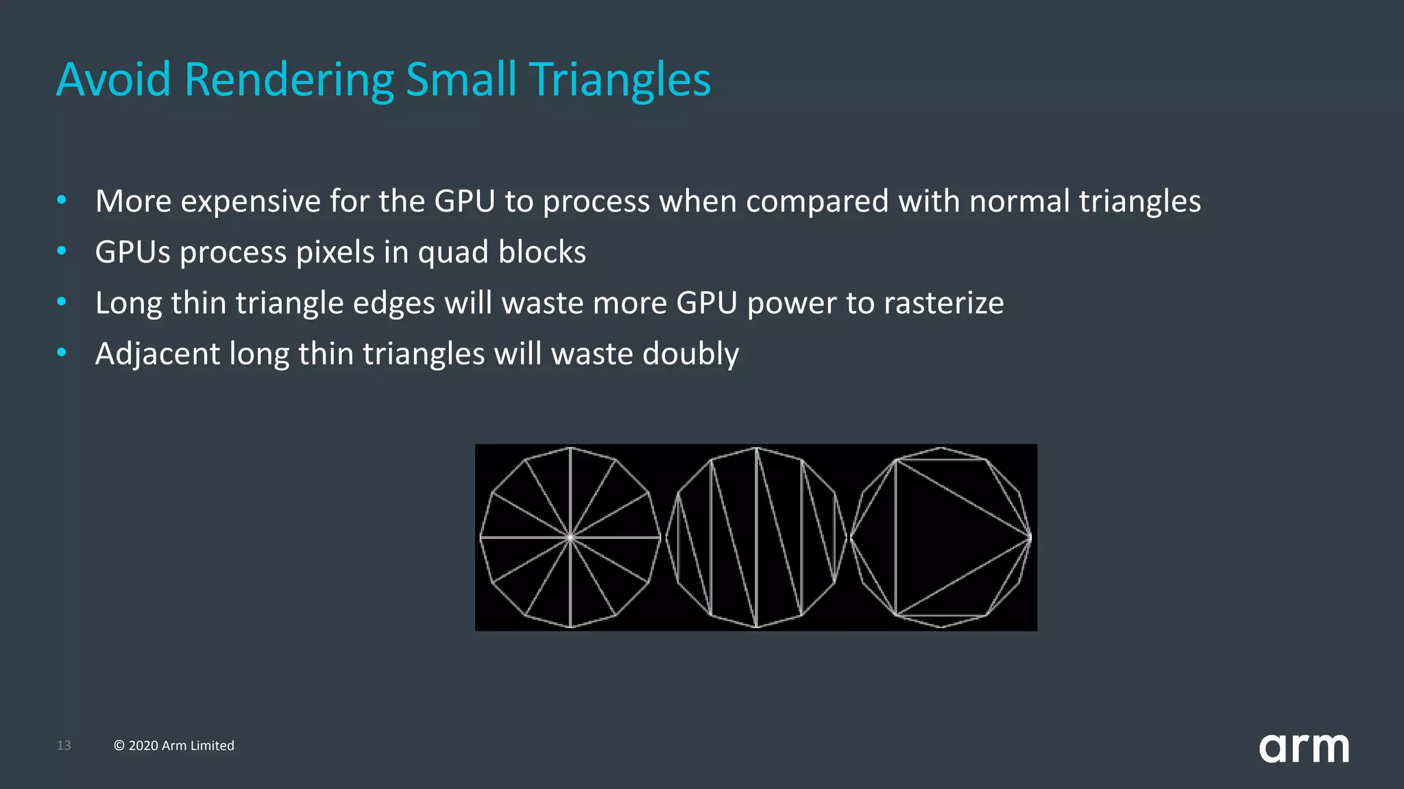 13 © 2020 Arm Limited
• More expensive for the GPU to process when compared with normal triangles
• GPUs process pixels in quad blocks
• Long thin triangle edges will waste more GPU power to rasterize
• Adjacent long thin triangles will waste doubly
Avoid Rendering Small Triangles
 