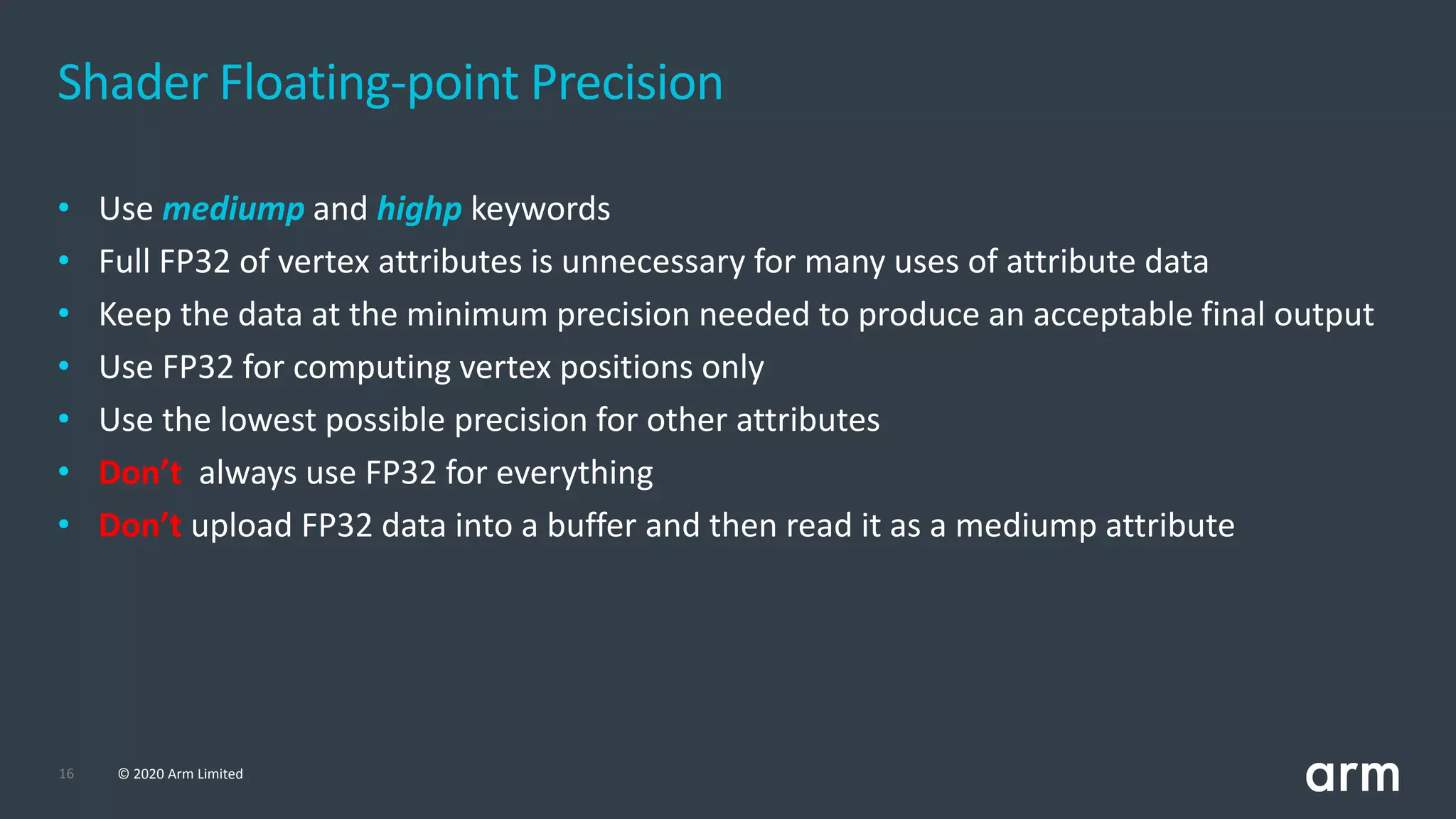 16 © 2020 Arm Limited
• Use mediump and highp keywords
• Full FP32 of vertex attributes is unnecessary for many uses of attribute data
• Keep the data at the minimum precision needed to produce an acceptable final output
• Use FP32 for computing vertex positions only
• Use the lowest possible precision for other attributes
• Don’t always use FP32 for everything
• Don’t upload FP32 data into a buffer and then read it as a mediump attribute
Shader Floating-point Precision
 