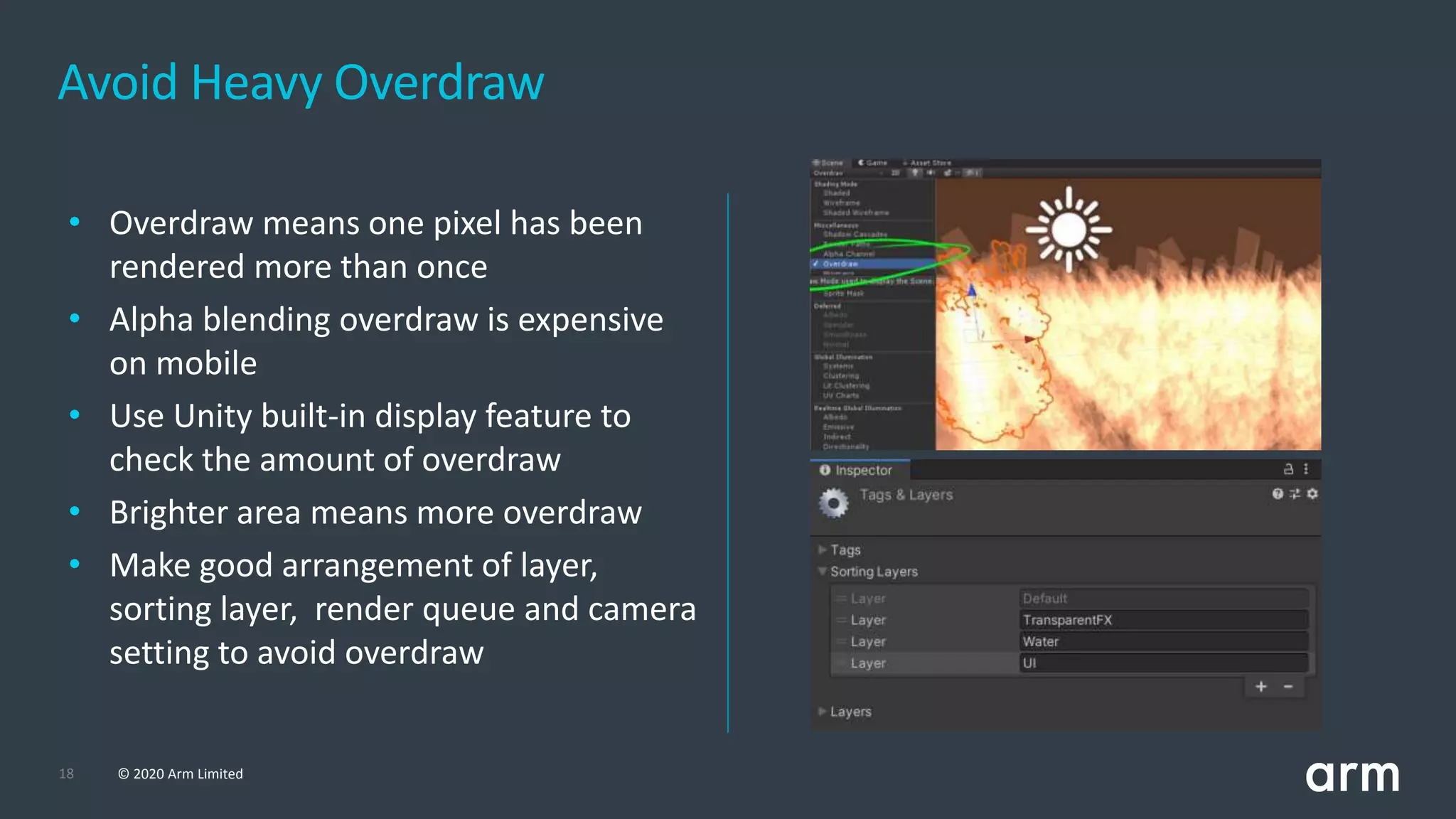 18 © 2020 Arm Limited
Avoid Heavy Overdraw
• Overdraw means one pixel has been
rendered more than once
• Alpha blending overdraw is expensive
on mobile
• Use Unity built-in display feature to
check the amount of overdraw
• Brighter area means more overdraw
• Make good arrangement of layer,
sorting layer, render queue and camera
setting to avoid overdraw
 