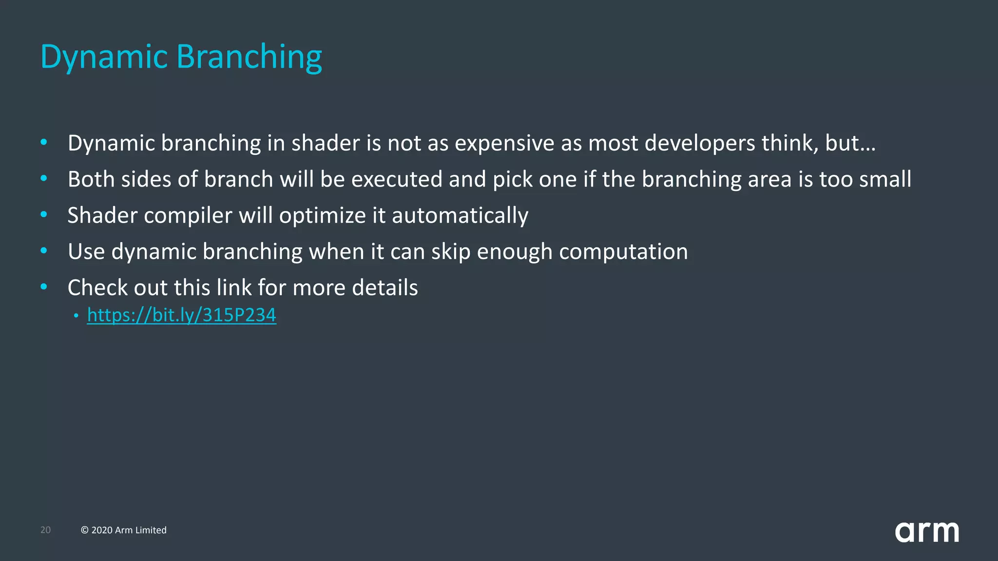 20 © 2020 Arm Limited
• Dynamic branching in shader is not as expensive as most developers think, but…
• Both sides of branch will be executed and pick one if the branching area is too small
• Shader compiler will optimize it automatically
• Use dynamic branching when it can skip enough computation
• Check out this link for more details
• https://bit.ly/315P234
Dynamic Branching
 