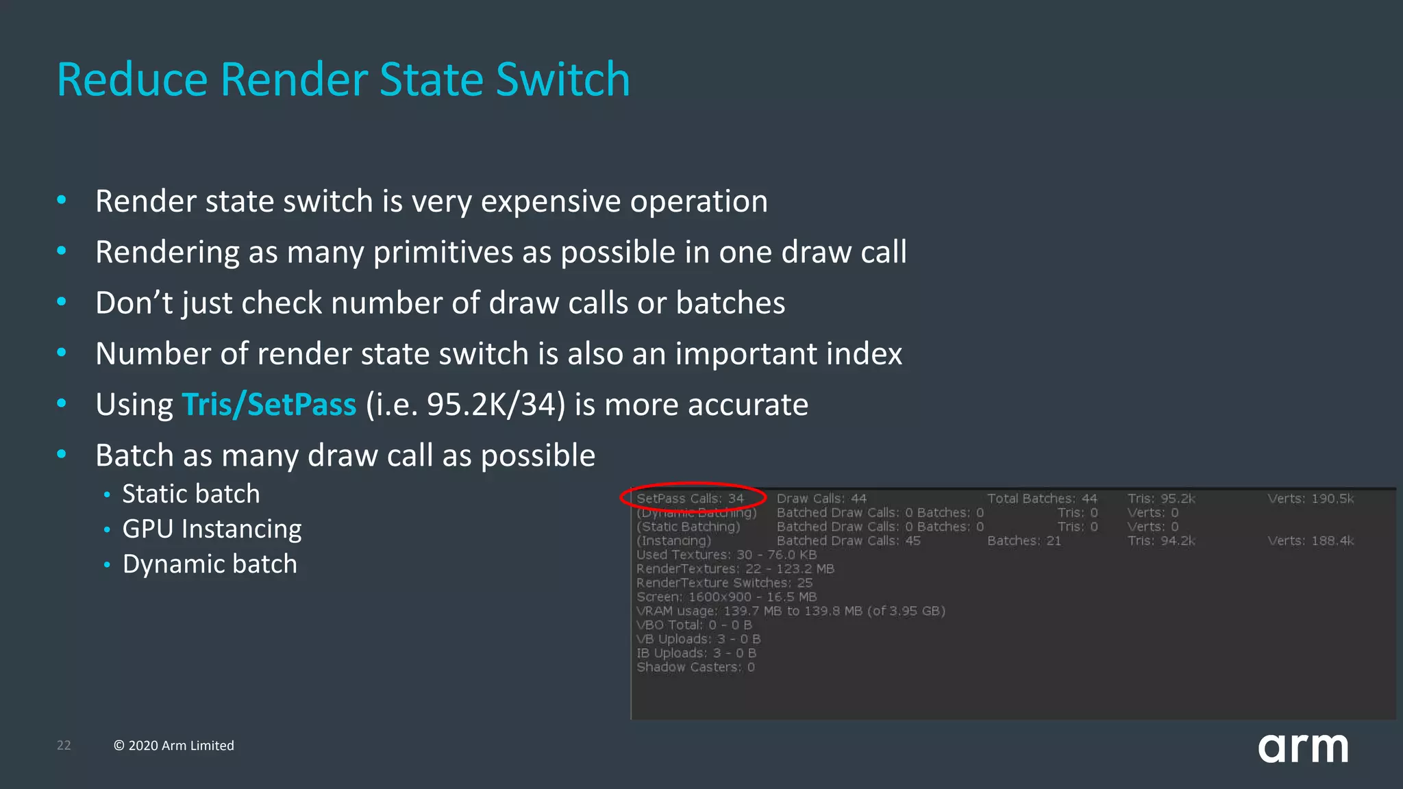 22 © 2020 Arm Limited
• Render state switch is very expensive operation
• Rendering as many primitives as possible in one draw call
• Don’t just check number of draw calls or batches
• Number of render state switch is also an important index
• Using Tris/SetPass (i.e. 95.2K/34) is more accurate
• Batch as many draw call as possible
• Static batch
• GPU Instancing
• Dynamic batch
Reduce Render State Switch
 