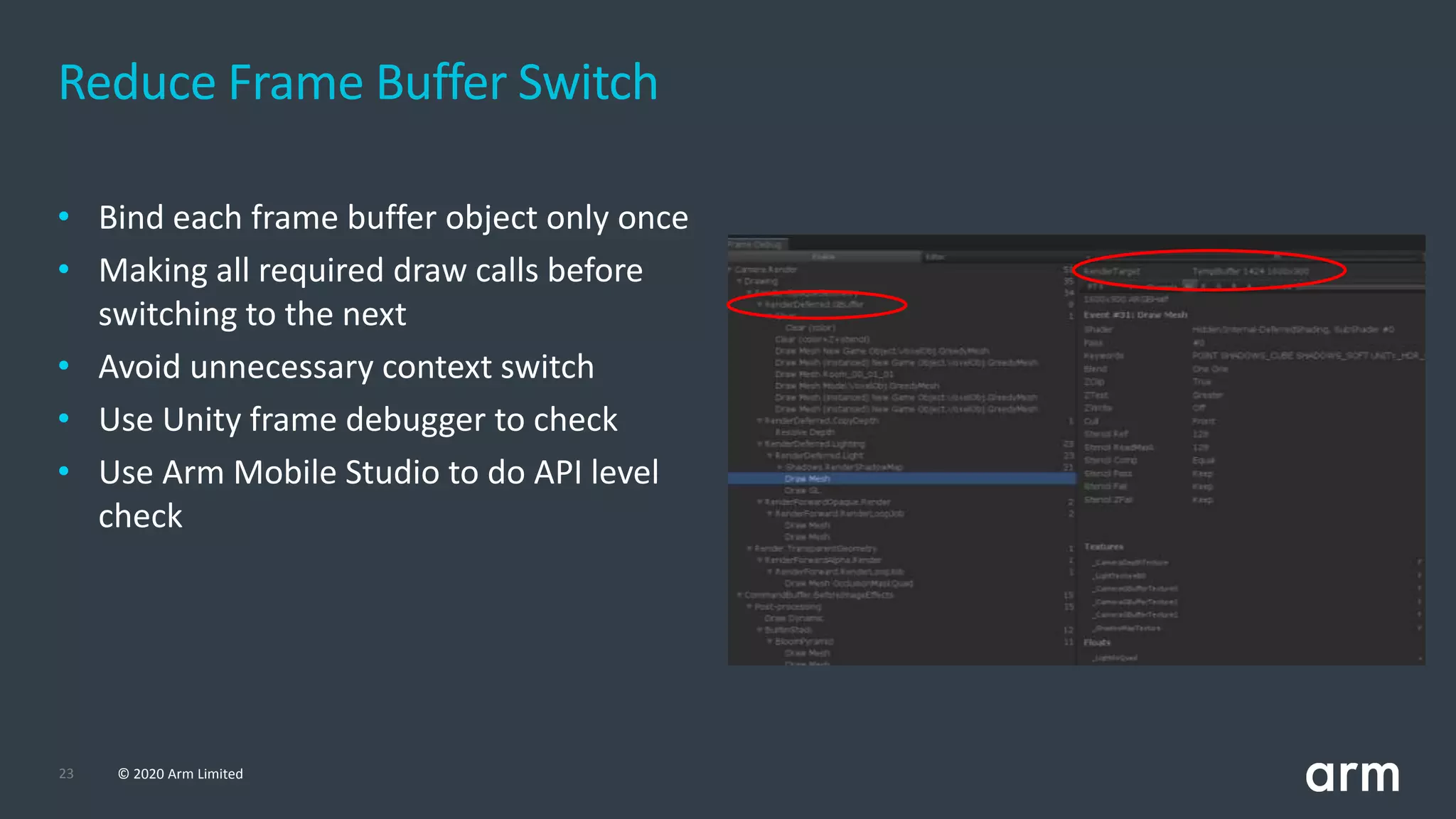 23 © 2020 Arm Limited
Reduce Frame Buffer Switch
• Bind each frame buffer object only once
• Making all required draw calls before
switching to the next
• Avoid unnecessary context switch
• Use Unity frame debugger to check
• Use Arm Mobile Studio to do API level
check
 