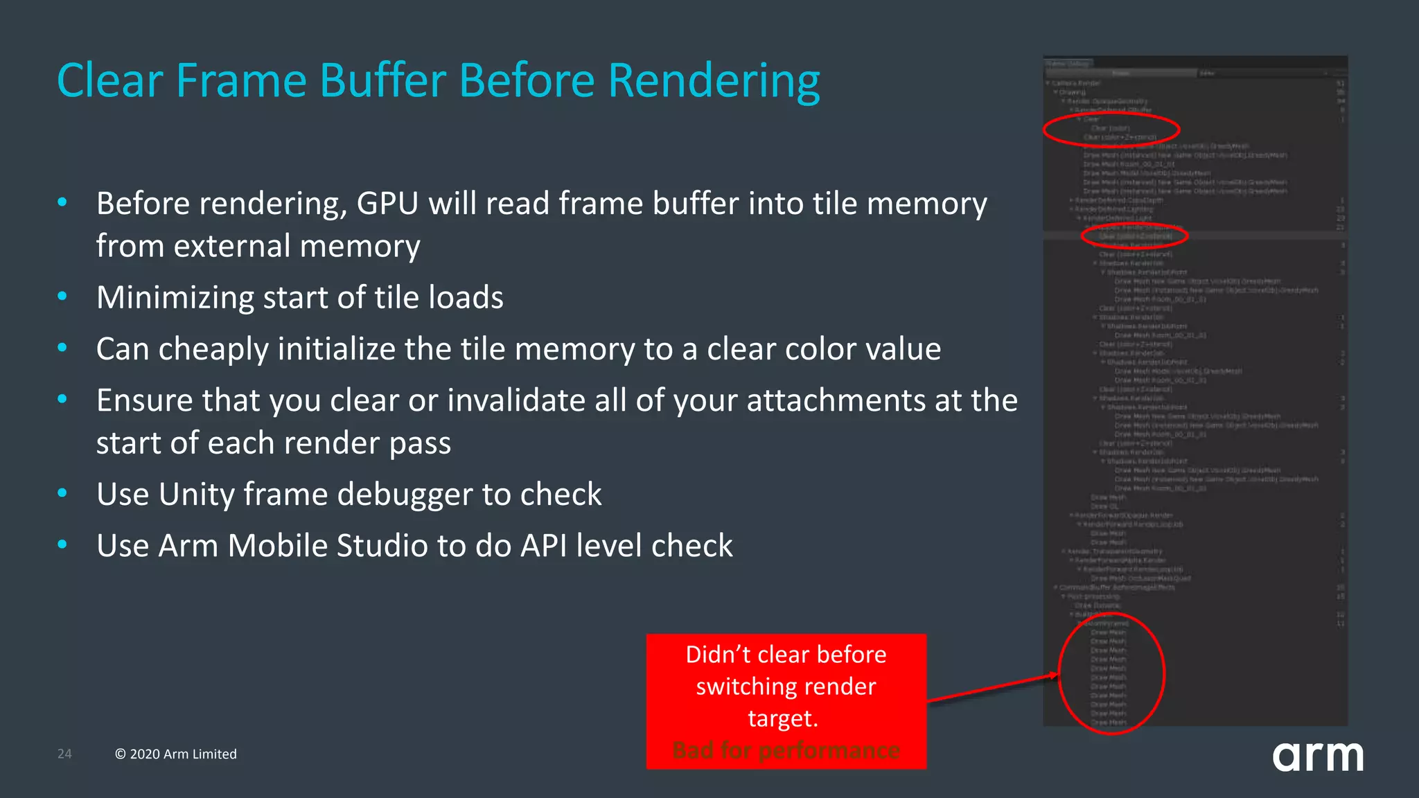24 © 2020 Arm Limited
• Before rendering, GPU will read frame buffer into tile memory
from external memory
• Minimizing start of tile loads
• Can cheaply initialize the tile memory to a clear color value
• Ensure that you clear or invalidate all of your attachments at the
start of each render pass
• Use Unity frame debugger to check
• Use Arm Mobile Studio to do API level check
Clear Frame Buffer Before Rendering
Didn’t clear before
switching render
target.
Bad for performance
 