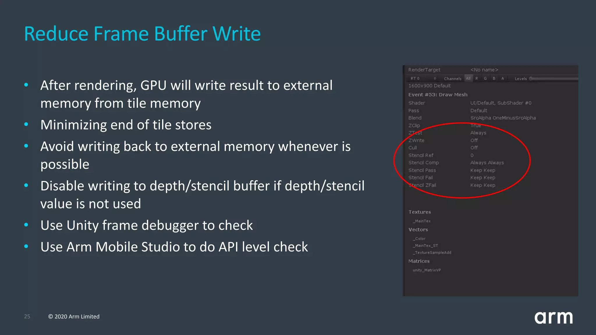 25 © 2020 Arm Limited
• After rendering, GPU will write result to external
memory from tile memory
• Minimizing end of tile stores
• Avoid writing back to external memory whenever is
possible
• Disable writing to depth/stencil buffer if depth/stencil
value is not used
• Use Unity frame debugger to check
• Use Arm Mobile Studio to do API level check
Reduce Frame Buffer Write
 