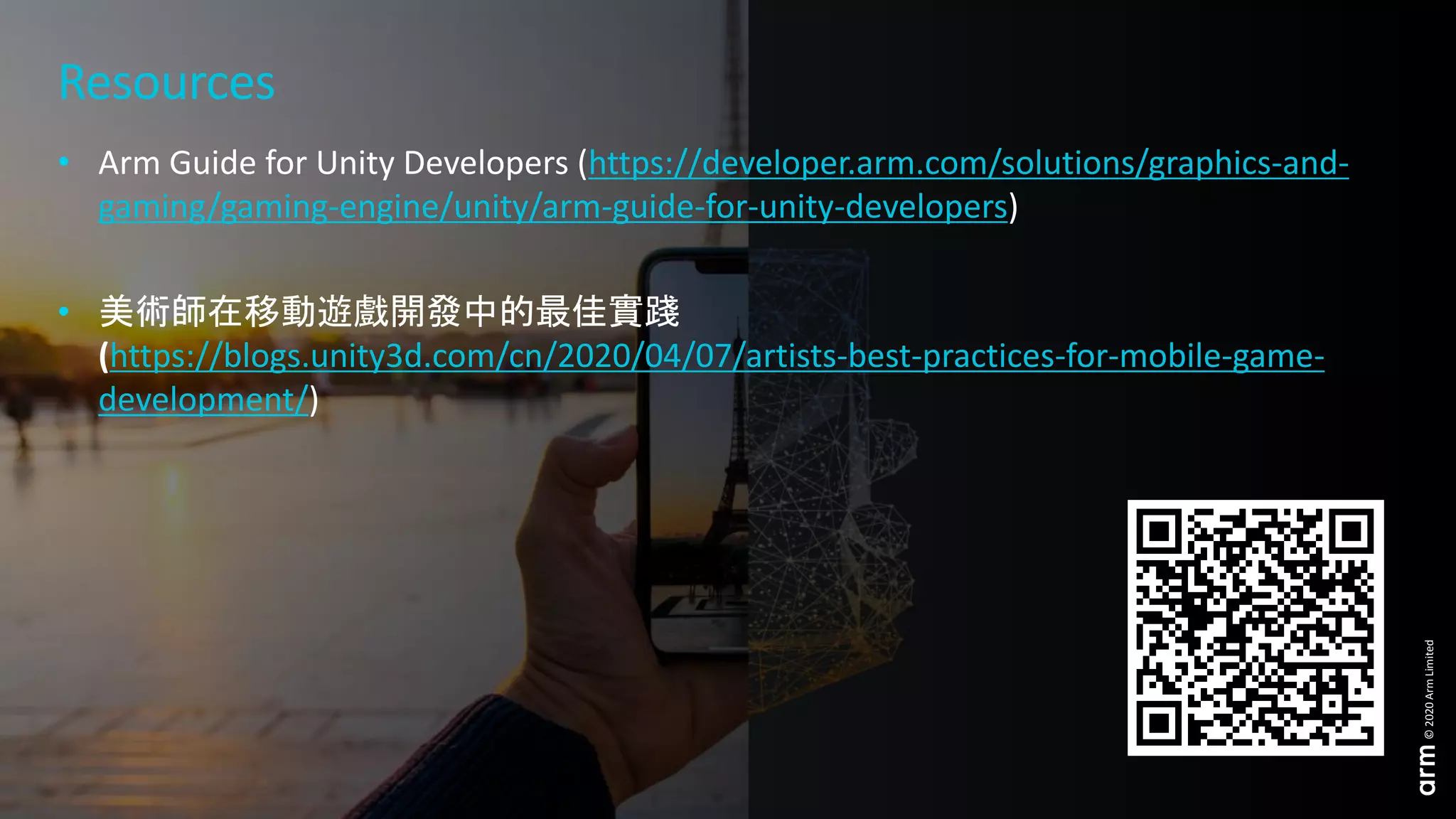 27 © 2020 Arm Limited
©2020ArmLimited
Resources
• Arm Guide for Unity Developers (https://developer.arm.com/solutions/graphics-and-
gaming/gaming-engine/unity/arm-guide-for-unity-developers)
• 美術師在移動遊戲開發中的最佳實踐
(https://blogs.unity3d.com/cn/2020/04/07/artists-best-practices-for-mobile-game-
development/)
 