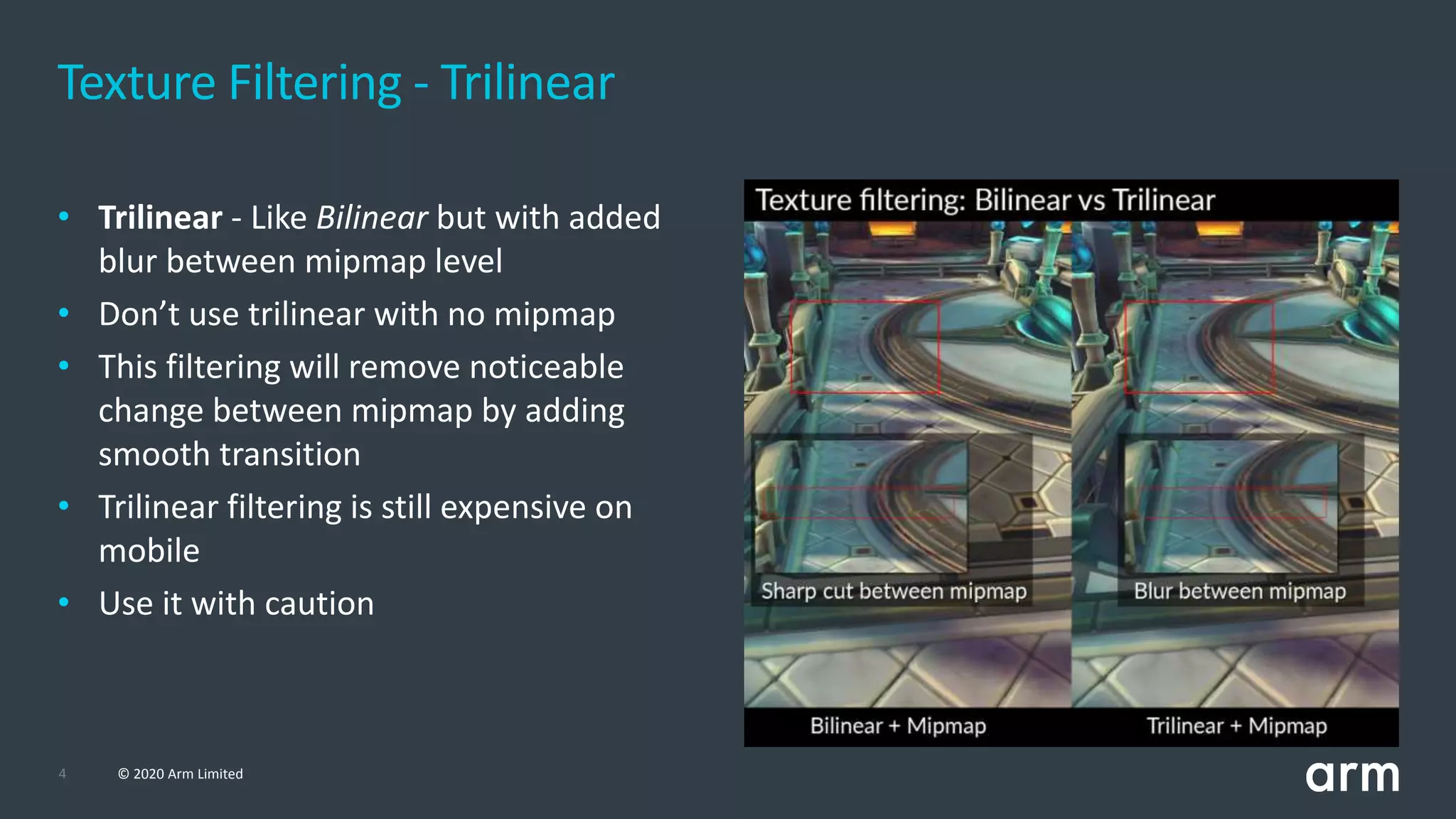 4 © 2020 Arm Limited
Texture Filtering - Trilinear
• Trilinear - Like Bilinear but with added
blur between mipmap level
• Don’t use trilinear with no mipmap
• This filtering will remove noticeable
change between mipmap by adding
smooth transition
• Trilinear filtering is still expensive on
mobile
• Use it with caution
 