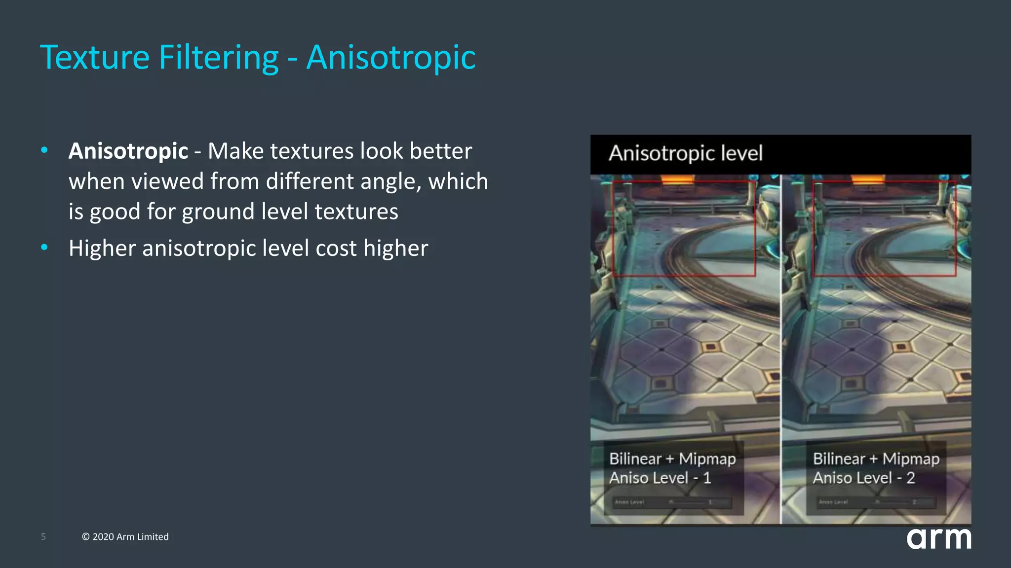 5 © 2020 Arm Limited
Texture Filtering - Anisotropic
• Anisotropic - Make textures look better
when viewed from different angle, which
is good for ground level textures
• Higher anisotropic level cost higher
 