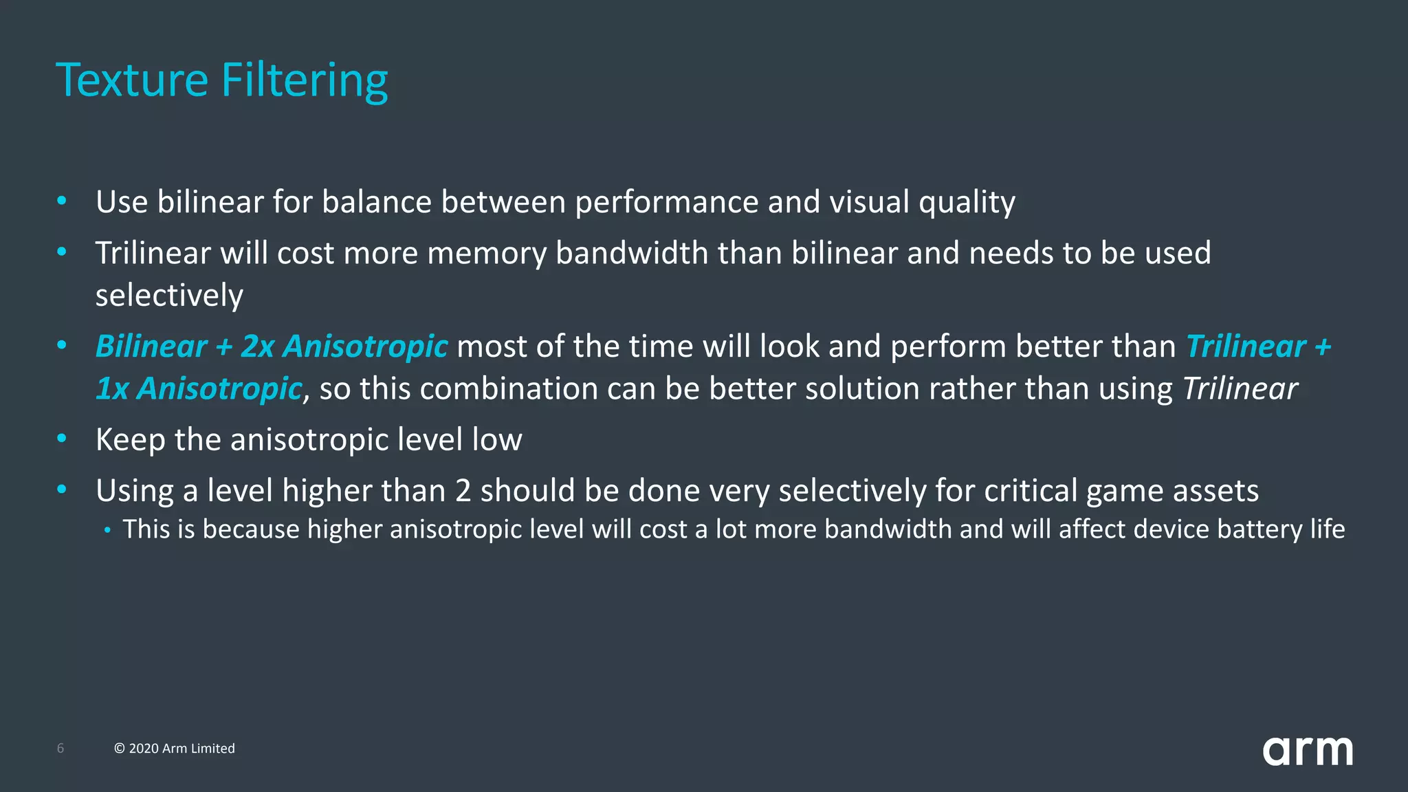 6 © 2020 Arm Limited
• Use bilinear for balance between performance and visual quality
• Trilinear will cost more memory bandwidth than bilinear and needs to be used
selectively
• Bilinear + 2x Anisotropic most of the time will look and perform better than Trilinear +
1x Anisotropic, so this combination can be better solution rather than using Trilinear
• Keep the anisotropic level low
• Using a level higher than 2 should be done very selectively for critical game assets
• This is because higher anisotropic level will cost a lot more bandwidth and will affect device battery life
Texture Filtering
 