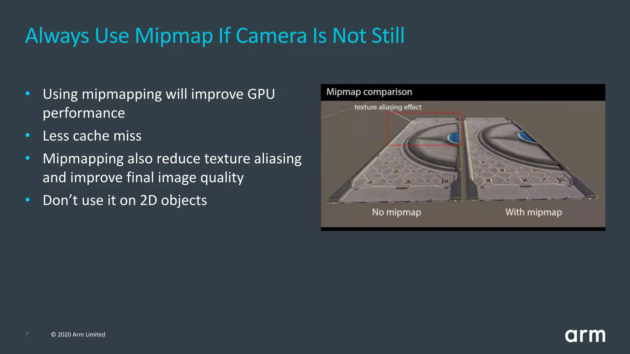 7 © 2020 Arm Limited
Always Use Mipmap If Camera Is Not Still
• Using mipmapping will improve GPU
performance
• Less cache miss
• Mipmapping also reduce texture aliasing
and improve final image quality
• Don’t use it on 2D objects
 