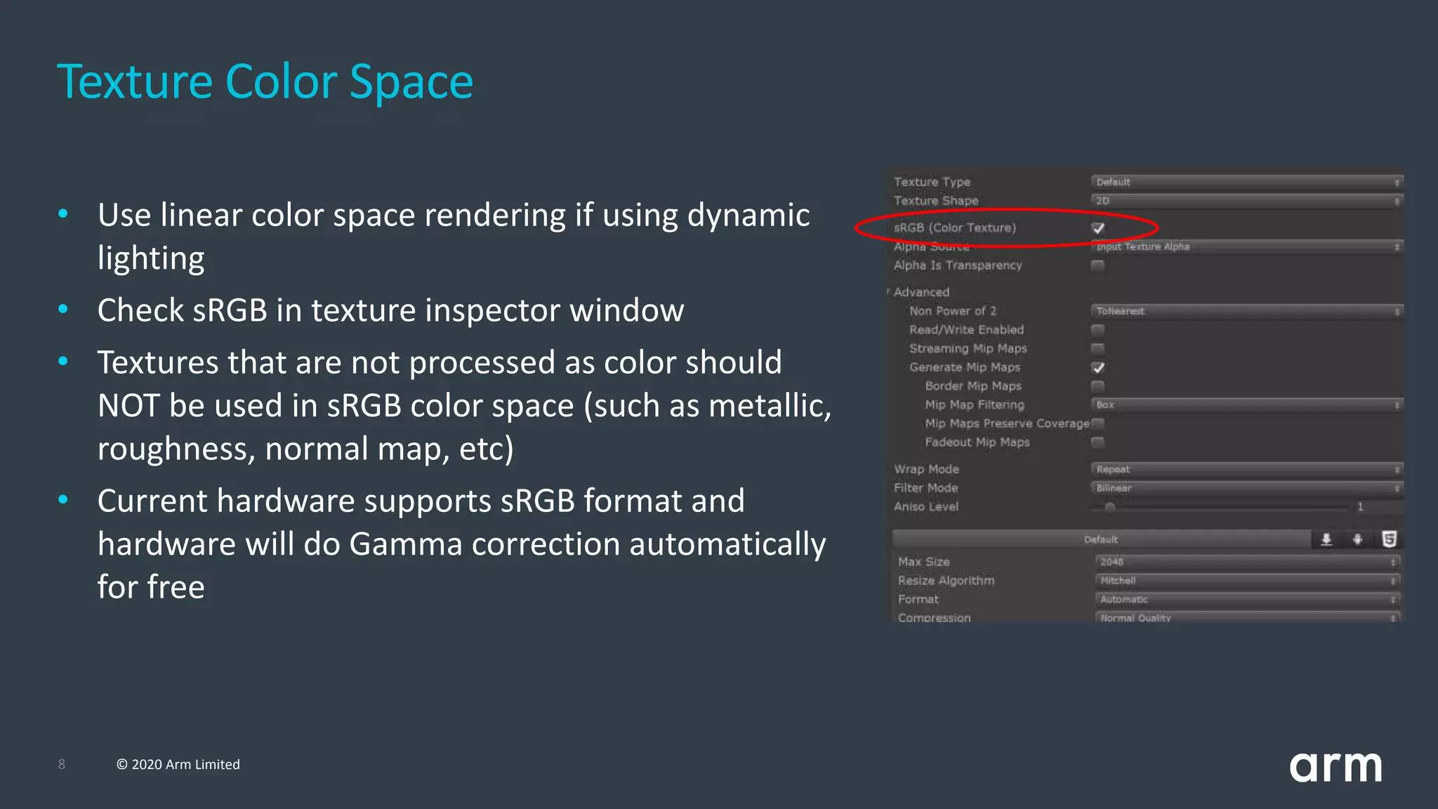 8 © 2020 Arm Limited
Texture Color Space
• Use linear color space rendering if using dynamic
lighting
• Check sRGB in texture inspector window
• Textures that are not processed as color should
NOT be used in sRGB color space (such as metallic,
roughness, normal map, etc)
• Current hardware supports sRGB format and
hardware will do Gamma correction automatically
for free
 
