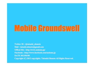 Mobile Groundswell
Twitter ID : @takashi_ohmoto
Mail : takashi.ohmoto@gmail.com
Offical Site : http://www.assioma.jp/
Facebook : http://www.facebook.com/assioma.jp
DATE 2012/0 6/09.
        2012/06 09.
Copyright (C) 2012 copyrights. Takashi.Ohmoto All Rights Reserved.
 