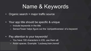 Name & Keywords
• Organic search = major traffic source
• Your app title should be specific & unique
– Include keywords in the title
– SensorTower helps figure out the ‘competitiveness’ of a keyword
• Pay attention to your keywords!
– You have 100 characters in iOS, use them all.
– Avoid spaces. Example: ‘t,subway,train,transit’
 