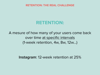 A mesure of how many of your users come back
over time at speciﬁc intervals
(1-week retention, 4w, 8w, 12w…)
RETENTION:
In...