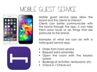 Mobile guest service
Mobile guest service apps allow the
brand and the clients to interact.
Clients can better communicate with
the brand through the app. It can help
them solve issues or do things that are
particular to the brand.
Examples of what we can do with a
hotel guest service app:
§ Order from room service
§ Request extra amenities
§ Open the room with the keyless
system
§ Bookings of activities, restaurants, etc.
§ Check-in / Check-out