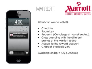 MARRIOTT
What can we do with it?
§ Check-in
§ Room key
§ Requests (Concierge & housekeeping)
§ Cross branding with the different
brands of the Marriott group
§ Access to the reward account
§ Chatbot available 24/7
Available on both IOS & Android