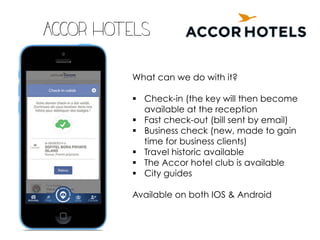 Accor hotels
What can we do with it?
§ Check-in (the key will then become
available at the reception
§ Fast check-out (bill sent by email)
§ Business check (new, made to gain
time for business clients)
§ Travel historic available
§ The Accor hotel club is available
§ City guides
Available on both IOS & Android