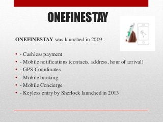 ONEFINESTAY
ONEFINESTAY was launched in 2009 :
• - Cashless payment
• - Mobile notifications (contacts, address, hour of arrival)
• - GPS Coordinates
• - Mobile booking
• - Mobile Concierge
• - Keyless entry by Sherlock launched in 2013
 
