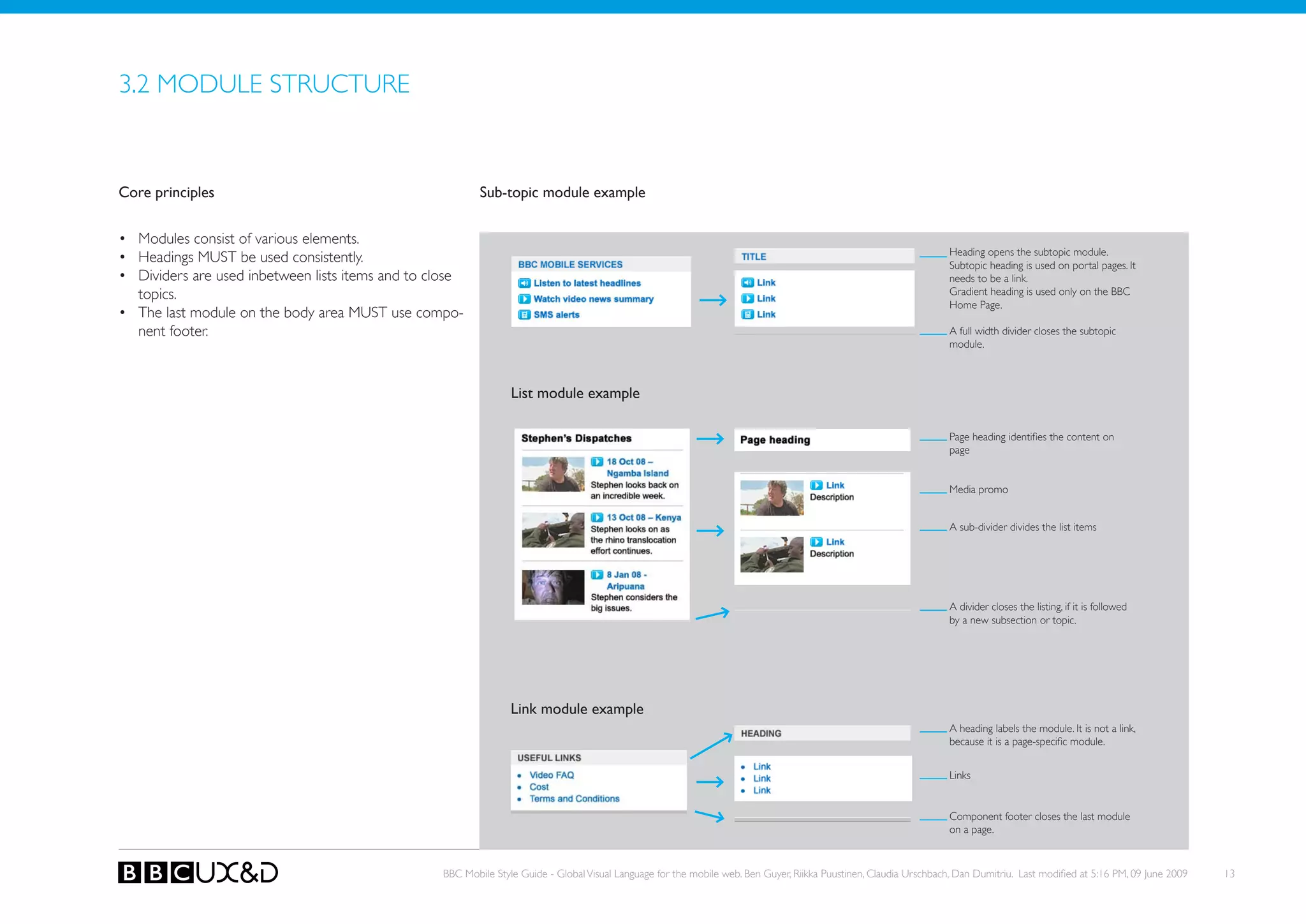 3.2 MoDULE STRUCTURE


Core principles                                           Sub-topic module example


• Modules consist of various elements.
                                                                                                                                                                    Heading opens the subtopic module.
• Headings MUst be used consistently.                                                                                                                               Subtopic heading is used on portal pages. It
• Dividers are used inbetween lists items and to close                                                                                                              needs to be a link.
  topics.                                                                                                                                                           Gradient heading is used only on the BBC
                                                                                                                                                                    Home Page.
• The last module on the body area MUST use compo-
  nent footer.                                                                                                                                                      A full width divider closes the subtopic
                                                                                                                                                                    module.



                                                                 List module example

                                                                                                                                                                    Page heading identifies the content on
                                                                                                                                                                    page


                                                                                                                                                                    Media promo


                                                                                                                                                                    A sub-divider divides the list items




                                                                                                                                                                    A divider closes the listing, if it is followed
                                                                                                                                                                    by a new subsection or topic.




                                                                 Link module example
                                                                                                                                                                    A heading labels the module. It is not a link,
                                                                                                                                                                    because it is a page-specific module.


                                                                                                                                                                    Links


                                                                                                                                                                    Component footer closes the last module
                                                                                                                                                                    on a page.



                                                  BBC Mobile Style Guide - Global Visual Language for the mobile web. Ben Guyer, Riikka Puustinen, Claudia Urschbach, Dan Dumitriu. Last modified at 5:16 PM, 09 June 2009   13
 