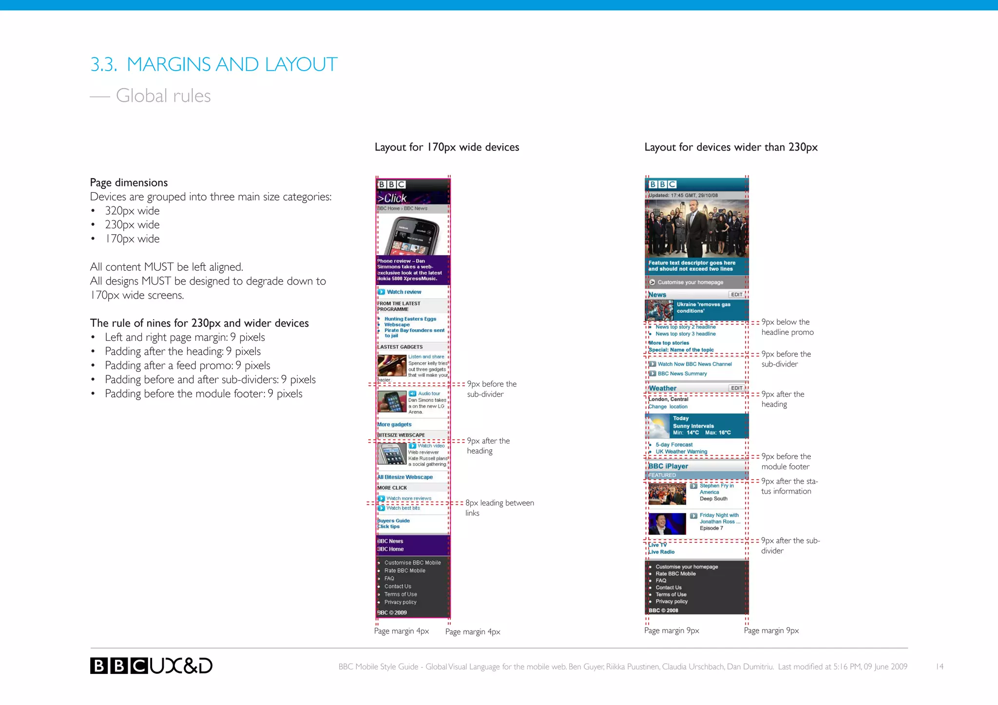 3.3. MARGINS AND LAyoUT
— Global rules

                                                                 Layout for 170px wide devices                                                   Layout for devices wider than 230px


Page dimensions
Devices are grouped into three main size categories:
• 320px wide
• 230px wide
• 170px wide

All content MUST be left aligned.
All designs MUST be designed to degrade down to
170px wide screens.

The rule of nines for 230px and wider devices                                                                                                                                      9px below the
                                                                                                                                                                                   headline promo
• Left and right page margin: 9 pixels
• Padding after the heading: 9 pixels                                                                                                                                              9px before the
• Padding after a feed promo: 9 pixels                                                                                                                                             sub-divider
• Padding before and after sub-dividers: 9 pixels                                           9px before the
• Padding before the module footer: 9 pixels                                                sub-divider                                                                            9px after the
                                                                                                                                                                                   heading



                                                                                            9px after the
                                                                                            heading
                                                                                                                                                                                   9px before the
                                                                                                                                                                                   module footer
                                                                                                                                                                                   9px after the sta-
                                                                                                                                                                                   tus information
                                                                                            8px leading between
                                                                                            links


                                                                                                                                                                                   9px after the sub-
                                                                                                                                                                                   divider




                                                                 Page margin 4px      Page margin 4px                                            Page margin 9px              Page margin 9px



                                                       BBC Mobile Style Guide - Global Visual Language for the mobile web. Ben Guyer, Riikka Puustinen, Claudia Urschbach, Dan Dumitriu. Last modified at 5:16 PM, 09 June 2009   14
 