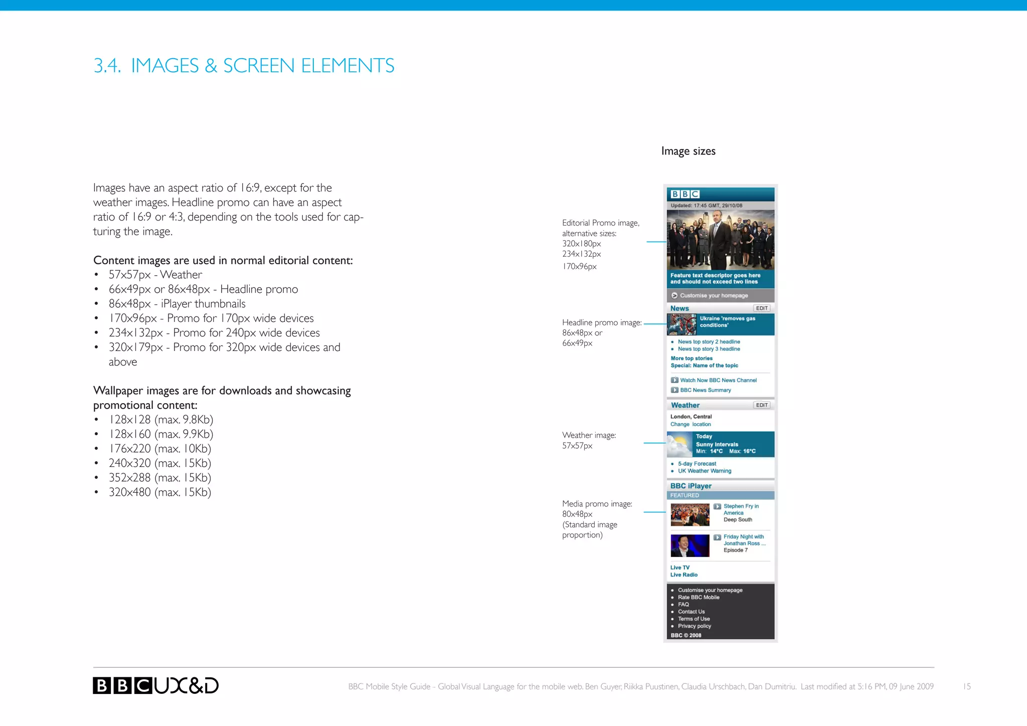 3.4. IMAGES & SCREEN ELEMENTS


                                                                                                                                               Image sizes


Images have an aspect ratio of 16:9, except for the
weather images. Headline promo can have an aspect
ratio of 16:9 or 4:3, depending on the tools used for cap-                                                         editorial Promo image,
turing the image.                                                                                                  alternative sizes:
                                                                                                                   320x180px
                                                                                                                   234x132px
Content images are used in normal editorial content:                                                               170x96px
• 57x57px - Weather
• 66x49px or 86x48px - Headline promo
• 86x48px - iPlayer thumbnails
• 170x96px - Promo for 170px wide devices                                                                          Headline promo image:
• 234x132px - Promo for 240px wide devices                                                                         86x48px or
                                                                                                                   66x49px
• 320x179px - Promo for 320px wide devices and
  above

Wallpaper images are for downloads and showcasing
promotional content:
• 128x128 (max. 9.8kb)
• 128x160 (max. 9.9kb)                                                                                             Weather image:
• 176x220 (max. 10kb)                                                                                              57x57px

• 240x320 (max. 15kb)
• 352x288 (max. 15kb)
• 320x480 (max. 15kb)
                                                                                                                   Media promo image:
                                                                                                                   80x48px
                                                                                                                   (Standard image
                                                                                                                   proportion)




                                                      BBC Mobile Style Guide - Global Visual Language for the mobile web. Ben Guyer, Riikka Puustinen, Claudia Urschbach, Dan Dumitriu. Last modified at 5:16 PM, 09 June 2009   15
 