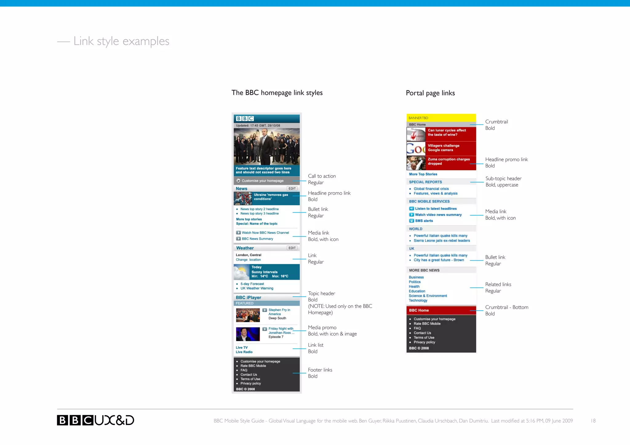 — Link style examples


                                The BBC homepage link styles                                                     Portal page links


                                                                                                                   BANNER TBD
                                                                                                                                                       Crumbtrail
                                                                                                                                                       Bold




                                                                                                                                                       Headline promo link
                                                                                                                                                       Bold
                                                                    Call to action                                                                     Sub-topic header
                                                                    Regular                                                                            Bold, uppercase
                                                                    Headline promo link
                                                                    Bold
                                                                    Bullet link                                                                        Media link
                                                                    Regular                                                                            Bold, with icon

                                                                    Media link
                                                                    Bold, with icon


                                                                    Link                                                                               Bullet link
                                                                    Regular                                                                            Regular


                                                                                                                                                       Related links
                                                                                                                                                       Regular
                                                                    Topic header
                                                                    Bold
                                                                    (NoTE: Used only on the BBC                                                        Crumbtrail - Bottom
                                                                    Homepage)                                                                          Bold

                                                                    Media promo
                                                                    Bold, with icon & image

                                                                    Link list
                                                                    Bold


                                                                    Footer links
                                                                    Bold




                        BBC Mobile Style Guide - Global Visual Language for the mobile web. Ben Guyer, Riikka Puustinen, Claudia Urschbach, Dan Dumitriu. Last modified at 5:16 PM, 09 June 2009   18
 