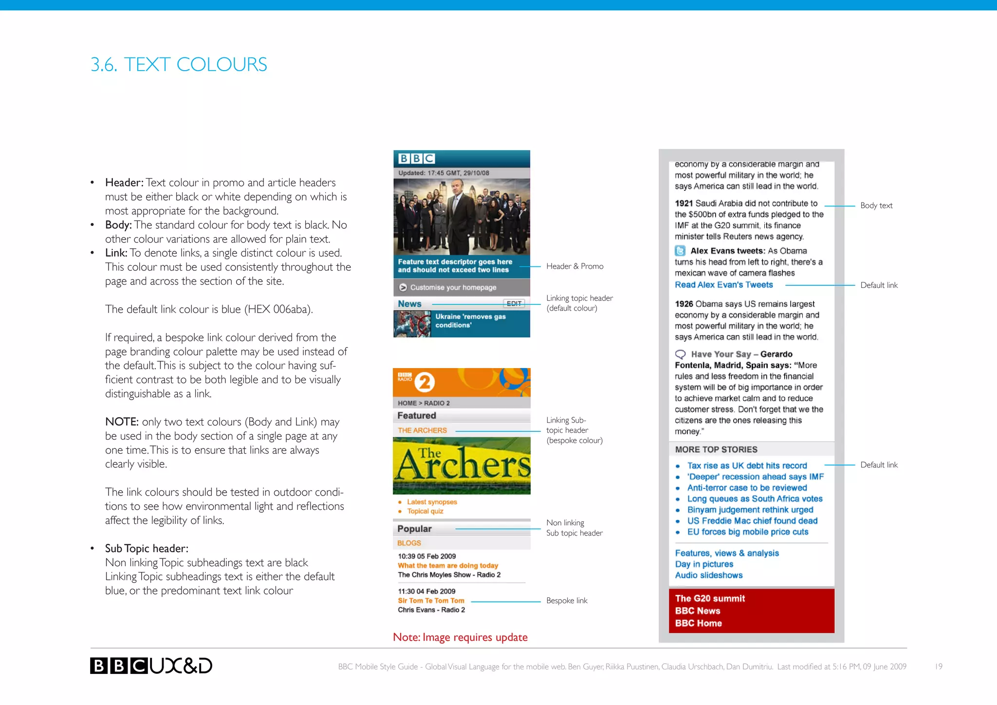 3.6. TEXT CoLoURS




•	 header: Text colour in promo and article headers
   must be either black or white depending on which is
                                                                                                                                                                                                                    Body text
   most appropriate for the background.
•	 Body: The standard colour for body text is black. No
   other colour variations are allowed for plain text.
•	 Link: to denote links, a single distinct colour is used.
   this colour must be used consistently throughout the                                                                Header & Promo
   page and across the section of the site.                                                                                                                                                                         Default link
                                                                                                                       Linking topic header
   The default link colour is blue (HEX 006aba).                                                                       (default colour)


   If required, a bespoke link colour derived from the
   page branding colour palette may be used instead of
   the default. This is subject to the colour having suf-
   ficient contrast to be both legible and to be visually
   distinguishable as a link.

   NOTE: only two text colours (Body and Link) may                                                                     Linking sub-
                                                                                                                       topic header
   be used in the body section of a single page at any                                                                 (bespoke colour)
   one time. this is to ensure that links are always
   clearly visible.                                                                                                                                                                                                 Default link


   the link colours should be tested in outdoor condi-
   tions to see how environmental light and reflections
   affect the legibility of links.                                                                                     non linking
                                                                                                                       Sub topic header
•	 Sub Topic header:
   Non linking Topic subheadings text are black
   Linking Topic subheadings text is either the default
   blue, or the predominant text link colour
                                                                                                                       Bespoke link



                                                                          Note: Image requires update

                                                          BBC Mobile Style Guide - Global Visual Language for the mobile web. Ben Guyer, Riikka Puustinen, Claudia Urschbach, Dan Dumitriu. Last modified at 5:16 PM, 09 June 2009   19
 