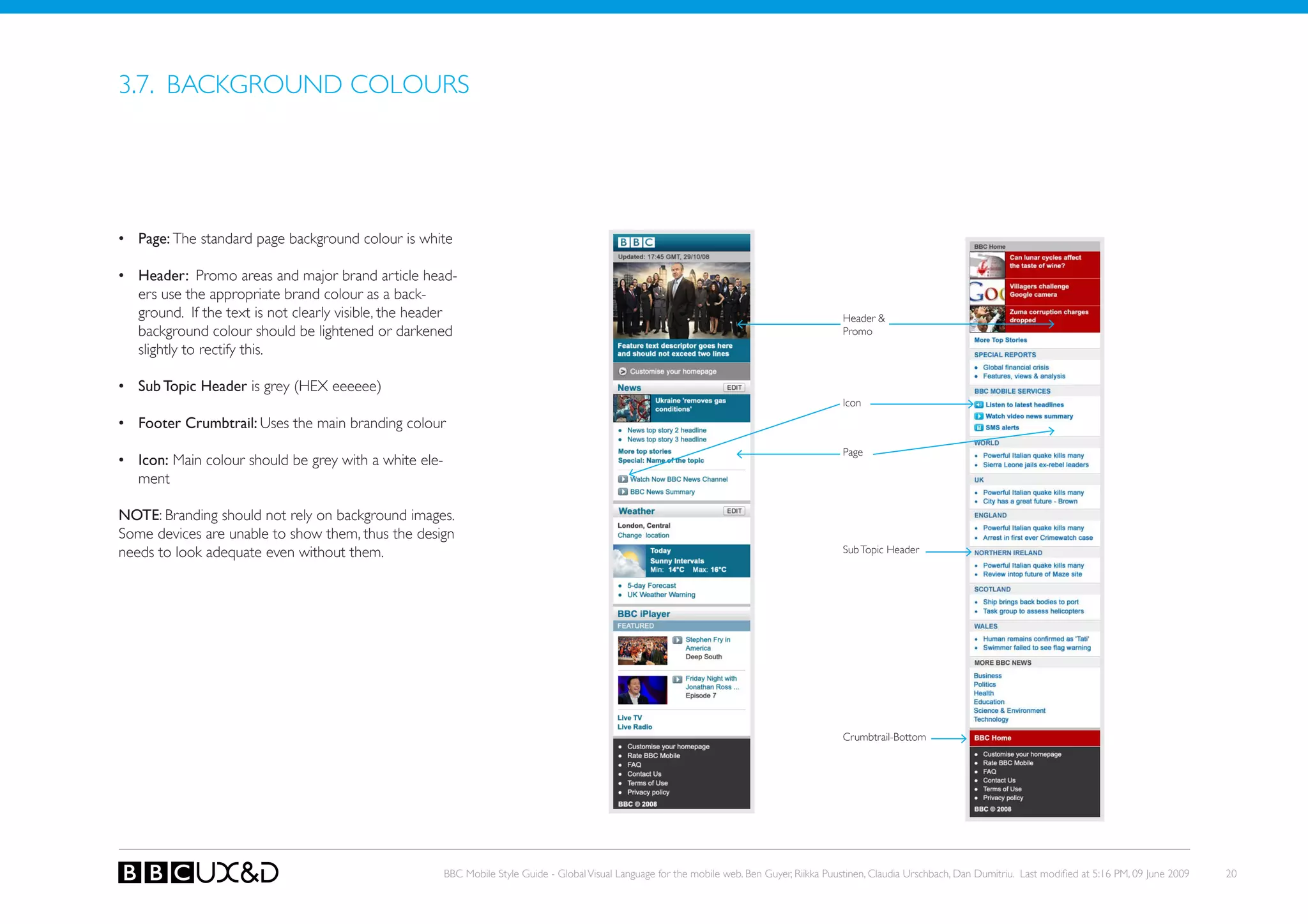 3.7. BACkGRoUND CoLoURS




•	 Page: The standard page background colour is white

•	 header: Promo areas and major brand article head-
   ers use the appropriate brand colour as a back-
   ground. If the text is not clearly visible, the header                                                                                        Header &
   background colour should be lightened or darkened                                                                                             Promo
   slightly to rectify this.

•	 Sub Topic header is grey (HEX eeeeee)
                                                                                                                                                 Icon
•	 Footer Crumbtrail: Uses the main branding colour
                                                                                                                                                 Page
•	 Icon: Main colour should be grey with a white ele-
   ment

NOTE: Branding should not rely on background images.
Some devices are unable to show them, thus the design
needs to look adequate even without them.                                                                                                        Sub Topic Header




                                                                                                                                                 Crumbtrail-Bottom




                                                        BBC Mobile Style Guide - Global Visual Language for the mobile web. Ben Guyer, Riikka Puustinen, Claudia Urschbach, Dan Dumitriu. Last modified at 5:16 PM, 09 June 2009   20
 