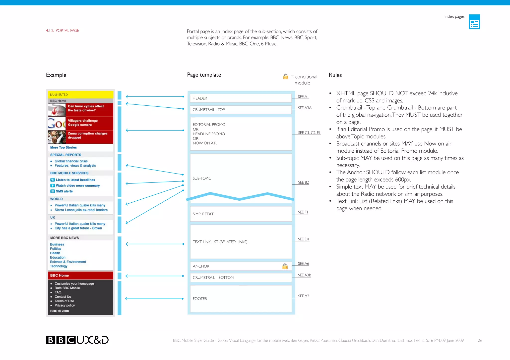 Index pages


4.1.2. PoRTAL PAGE          Portal page is an index page of the sub-section, which consists of
                            multiple subjects or brands. For example: BBC News, BBC Sport,
                            Television, Radio & Music, BBC one, 6 Music.




Example                      Page template                                              = conditional         Rules
                                                                                          module

  BANNER TBD
                                                                                             SEE A1
                                                                                                              • XHTML page SHoULD NoT exceed 24k inclusive
                                HEADER
                                                                                                                of mark-up, CSS and images.
                                CRUMBTRAIL - ToP                                             SEE A3A          • Crumbtrail - Top and Crumbtrail - Bottom are part
                                                                                                                of the global navigation. They MUST be used together
                                EDIToRIAL PRoMo
                                                                                                                on a page.
                                oR
                                                                                             SEE C1, C2, E1
                                                                                                              • If an Editorial Promo is used on the page, it MUST be
                                HEADLINE PRoMo
                                oR                                                                              above Topic modules.
                                NoW oN AIR                                                                    • Broadcast channels or sites MAy use Now on air
                                                                                                                module instead of editorial Promo module.
                                                                                                              • Sub-topic MAy be used on this page as many times as
                                                                                                                necessary.
                                                                                                              • The Anchor SHoULD follow each list module once
                                SUB-ToPIC
                                                                                             SEE B2
                                                                                                                the page length exceeds 600px.
                                                                                                              • Simple text MAy be used for brief technical details
                                                                                                                about the Radio network or similar purposes.
                                                                                                              • Text Link List (Related links) MAy be used on this
                                                                                                                page when needed.
                                SIMPLE TEXT                                                  SEE F1




                                                                                             SEE D1
                                TEXT LINk LIST (RELATED LINkS)




                                                                                             SEE A6
                                ANCHoR

                                                                                             SEE A3B
                                CRUMBTRAIL - BoTToM



                                                                                             SEE A2
                                FooteR




                     BBC Mobile Style Guide - Global Visual Language for the mobile web. Ben Guyer, Riikka Puustinen, Claudia Urschbach, Dan Dumitriu. Last modified at 5:16 PM, 09 June 2009   26
 