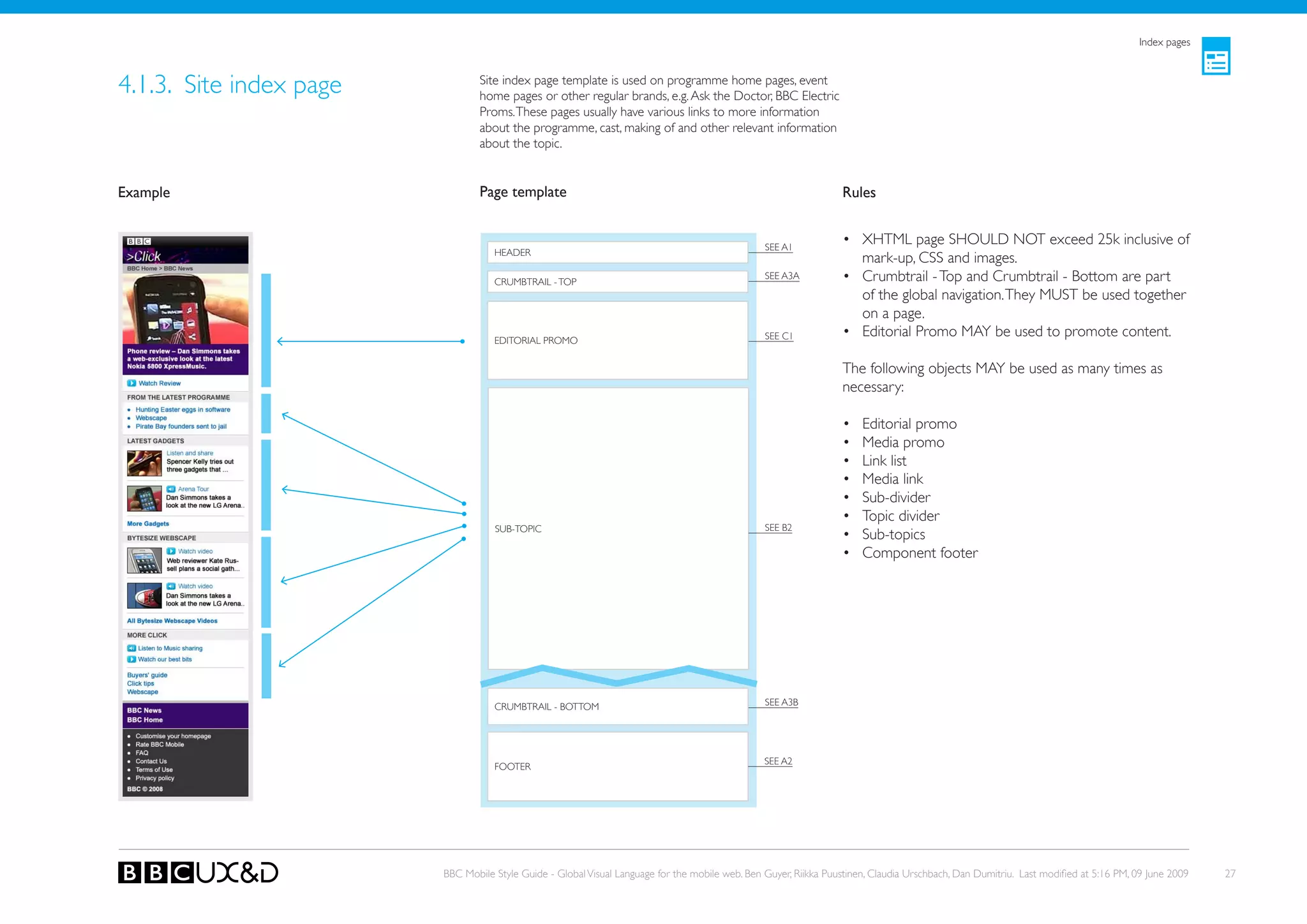 Index pages



4.1.3. Site index page           Site index page template is used on programme home pages, event
                                 home pages or other regular brands, e.g. Ask the Doctor, BBC Electric
                                 Proms. These pages usually have various links to more information
                                 about the programme, cast, making of and other relevant information
                                 about the topic.


Example                          Page template                                                                    Rules


                                                                                                 SEE A1
                                                                                                                  • XHTML page SHoULD NoT exceed 25k inclusive of
                                    HEADER
                                                                                                                    mark-up, CSS and images.
                                    CRUMBTRAIL - ToP
                                                                                                 SEE A3A          • Crumbtrail - Top and Crumbtrail - Bottom are part
                                                                                                                    of the global navigation. They MUST be used together
                                                                                                                    on a page.
                                    EDIToRIAL PRoMo                                              SEE C1           • Editorial Promo MAy be used to promote content.

                                                                                                                  The following objects MAy be used as many times as
                                                                                                                  necessary:

                                                                                                                  •    Editorial promo
                                                                                                                  •    Media promo
                                                                                                                  •    Link list
                                                                                                                  •    Media link
                                                                                                                  •    Sub-divider
                                                                                                                  •    Topic divider
                                    SUB-ToPIC                                                    SEE B2
                                                                                                                  •    Sub-topics
                                                                                                                  •    Component footer




                                    CRUMBTRAIL - BoTToM                                          SEE A3B




                                                                                                 SEE A2
                                    FooteR




                         BBC Mobile Style Guide - Global Visual Language for the mobile web. Ben Guyer, Riikka Puustinen, Claudia Urschbach, Dan Dumitriu. Last modified at 5:16 PM, 09 June 2009   27
 