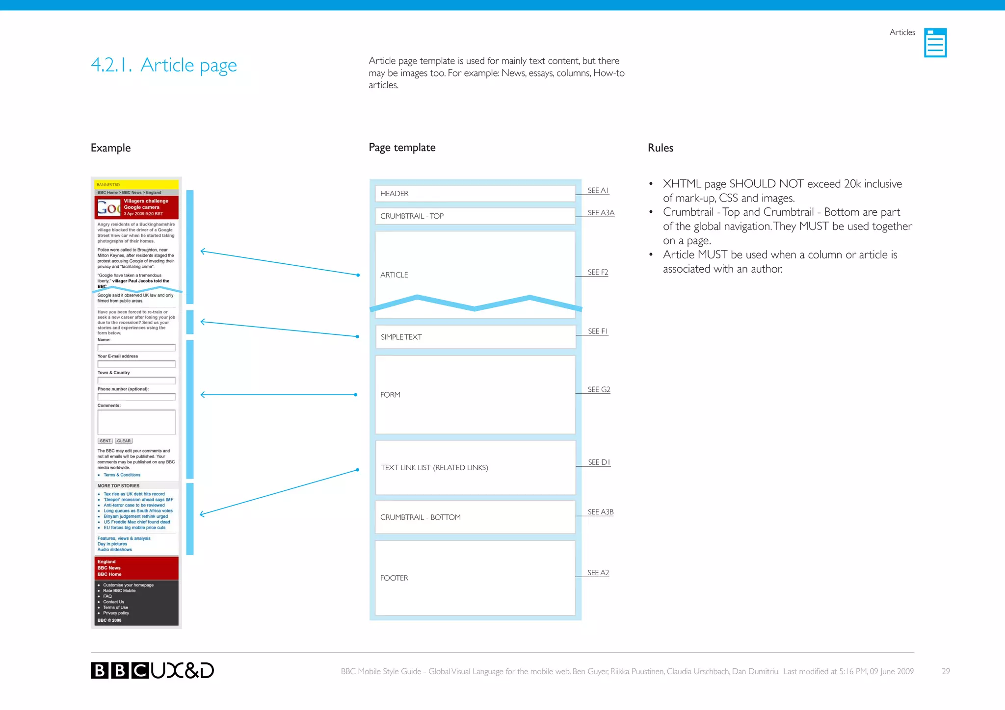 Articles



4.2.1. Article page           Article page template is used for mainly text content, but there
                              may be images too. For example: News, essays, columns, How-to
                              articles.




Example                       Page template                                                                    Rules

 BANNER TBD
                                                                                              SEE A1
                                                                                                               • XHTML page SHoULD NoT exceed 20k inclusive
                                 HEADER
                                                                                                                 of mark-up, CSS and images.
                                 CRUMBTRAIL - ToP                                             SEE A3A          • Crumbtrail - Top and Crumbtrail - Bottom are part
                                                                                                                 of the global navigation. They MUST be used together
                                                                                                                 on a page.
                                                                                                               • Article MUST be used when a column or article is
                                 ARTICLE                                                      SEE F2             associated with an author.




                                                                                              SEE F1
                                 SIMPLE TEXT




                                                                                              SEE G2
                                 FoRM




                                                                                              SEE D1
                                 TEXT LINk LIST (RELATED LINkS)




                                                                                              SEE A3B
                                 CRUMBTRAIL - BoTToM




                                                                                              SEE A2
                                 FooteR




                      BBC Mobile Style Guide - Global Visual Language for the mobile web. Ben Guyer, Riikka Puustinen, Claudia Urschbach, Dan Dumitriu. Last modified at 5:16 PM, 09 June 2009   29
 