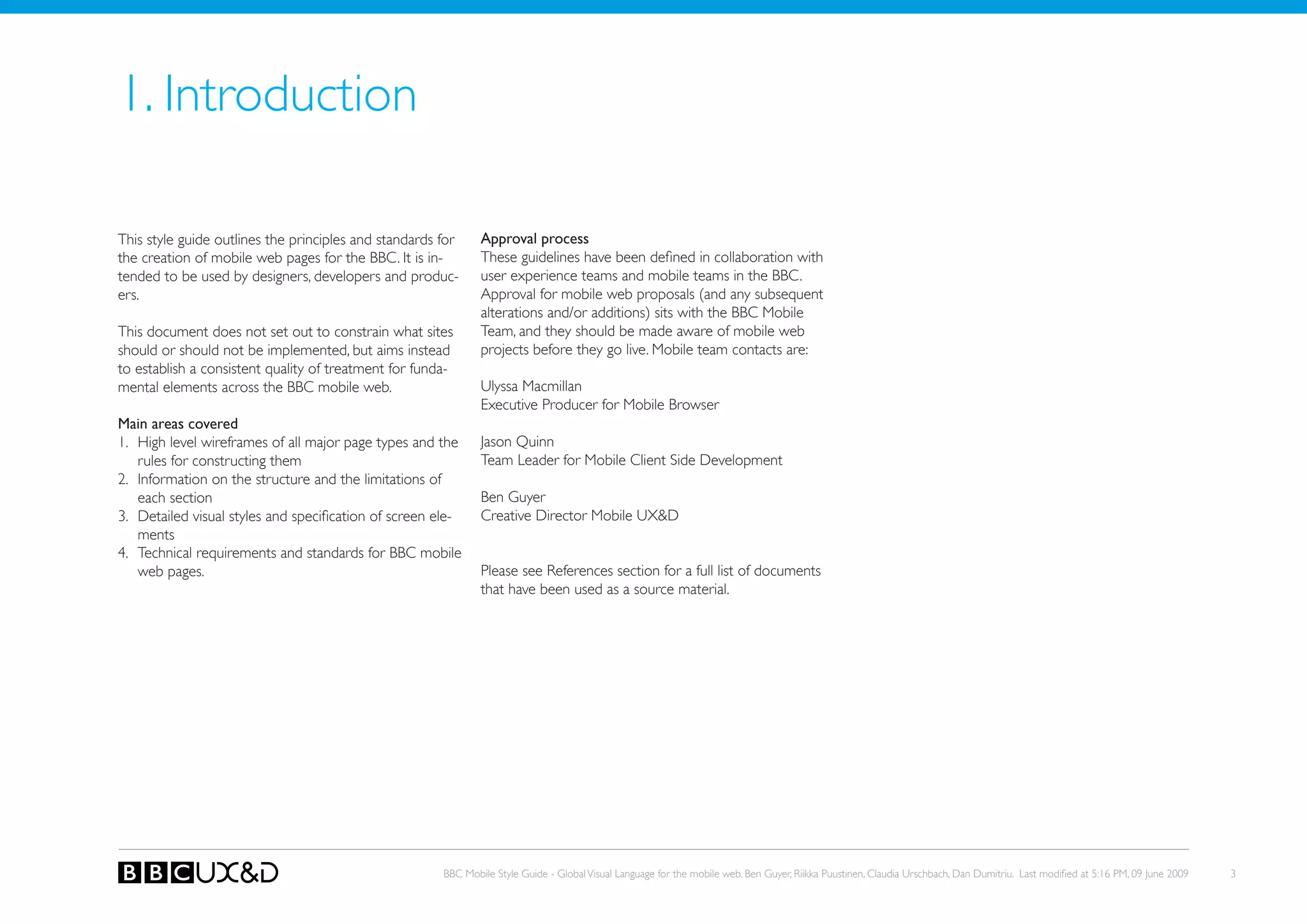 1. Introduction

This style guide outlines the principles and standards for     Approval process
the creation of mobile web pages for the BBC. It is in-        These guidelines have been defined in collaboration with
tended to be used by designers, developers and produc-         user experience teams and mobile teams in the BBC.
ers.                                                           Approval for mobile web proposals (and any subsequent
                                                               alterations and/or additions) sits with the BBC Mobile
this document does not set out to constrain what sites         team, and they should be made aware of mobile web
should or should not be implemented, but aims instead          projects before they go live. Mobile team contacts are:
to establish a consistent quality of treatment for funda-
mental elements across the BBC mobile web.                     Ulyssa Macmillan
                                                               Executive Producer for Mobile Browser
Main areas covered
1. High level wireframes of all major page types and the       Jason Quinn
   rules for constructing them                                 Team Leader for Mobile Client Side Development
2. Information on the structure and the limitations of
   each section                                                Ben Guyer
3. Detailed visual styles and specification of screen ele-     Creative Director Mobile UX&D
   ments
4. Technical requirements and standards for BBC mobile
   web pages.                                                  Please see References section for a full list of documents
                                                               that have been used as a source material.




                                                       BBC Mobile Style Guide - Global Visual Language for the mobile web. Ben Guyer, Riikka Puustinen, Claudia Urschbach, Dan Dumitriu. Last modified at 5:16 PM, 09 June 2009   3
 