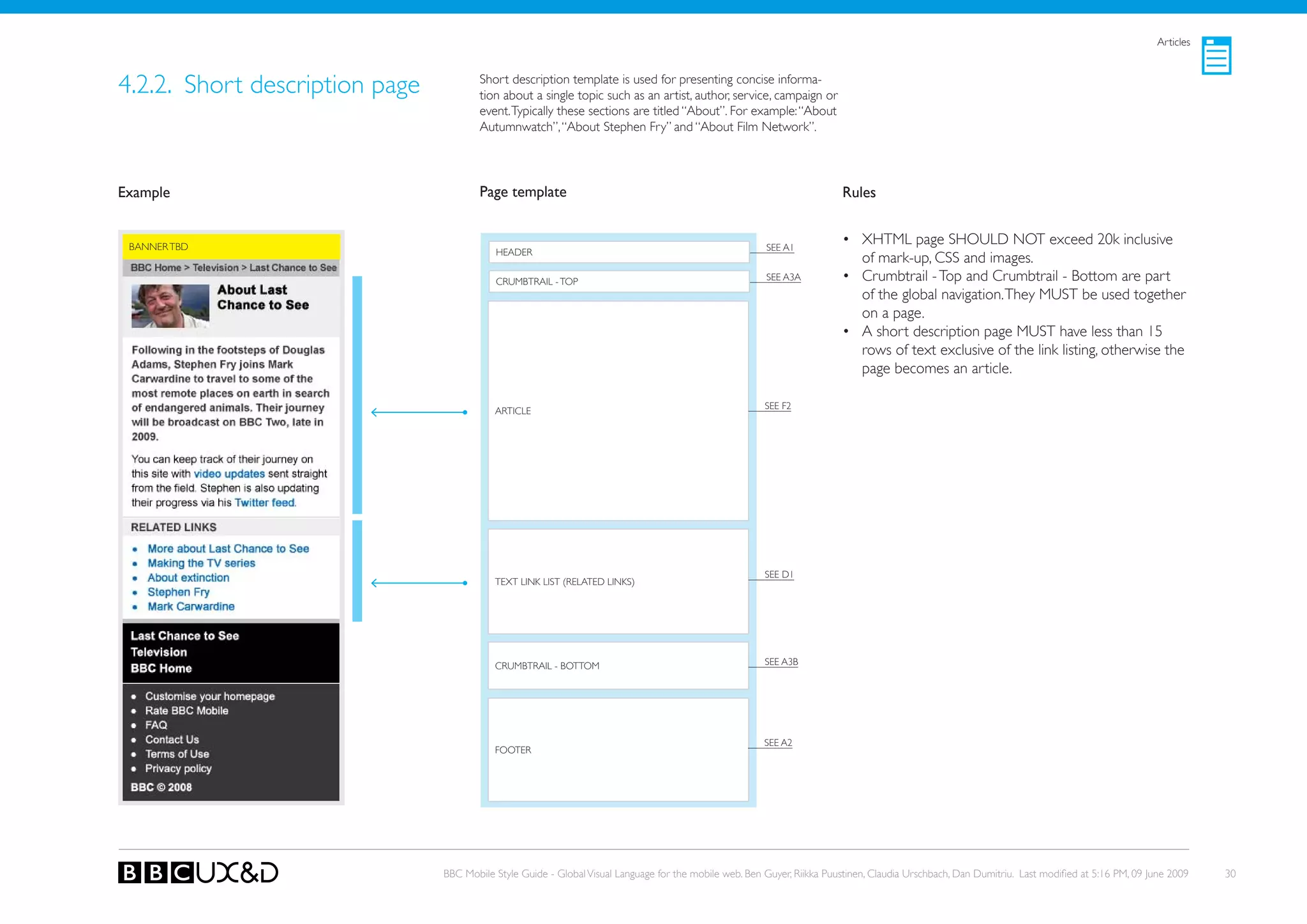 Articles



4.2.2. Short description page           Short description template is used for presenting concise informa-
                                        tion about a single topic such as an artist, author, service, campaign or
                                        event. Typically these sections are titled “About”. For example: “About
                                        Autumnwatch”, “About Stephen Fry” and “About Film Network”.




Example                                 Page template                                                                    Rules


 BANNER TBD                                                                                             SEE A1
                                                                                                                         • XHTML page SHoULD NoT exceed 20k inclusive
                                           HEADER
                                                                                                                           of mark-up, CSS and images.
                                           CRUMBTRAIL - ToP                                             SEE A3A          • Crumbtrail - Top and Crumbtrail - Bottom are part
                                                                                                                           of the global navigation. They MUST be used together
                                                                                                                           on a page.
                                                                                                                         • A short description page MUST have less than 15
                                                                                                                           rows of text exclusive of the link listing, otherwise the
                                                                                                                           page becomes an article.

                                                                                                        SEE F2
                                           ARTICLE




                                                                                                        SEE D1
                                           TEXT LINk LIST (RELATED LINkS)




                                           CRUMBTRAIL - BoTToM                                          SEE A3B




                                                                                                        SEE A2
                                           FooteR




                                BBC Mobile Style Guide - Global Visual Language for the mobile web. Ben Guyer, Riikka Puustinen, Claudia Urschbach, Dan Dumitriu. Last modified at 5:16 PM, 09 June 2009   30
 