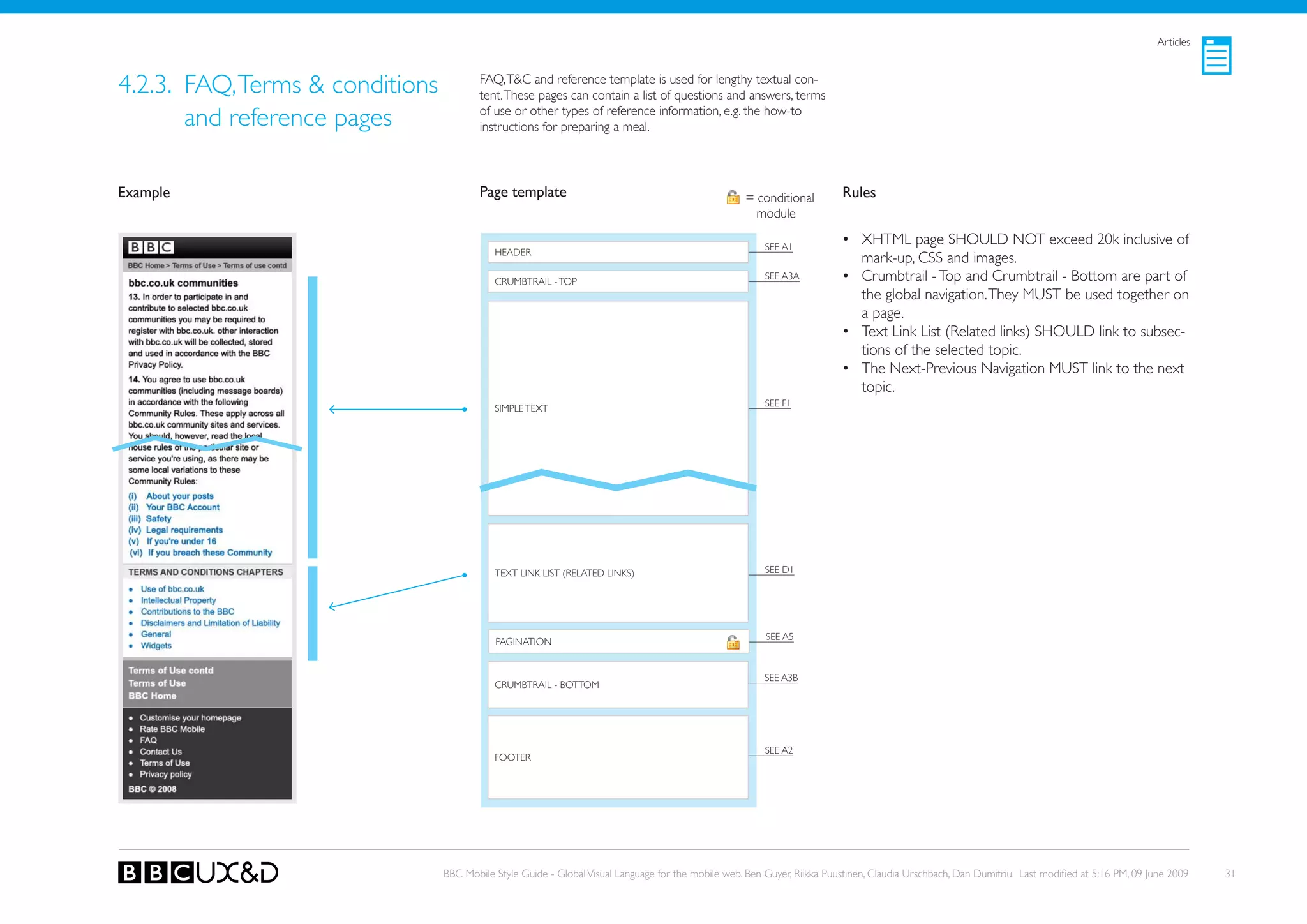 Articles



4.2.3. FAQ, Terms & conditions           FAQ, T&C and reference template is used for lengthy textual con-
                                         tent. These pages can contain a list of questions and answers, terms

       and reference pages               of use or other types of reference information, e.g. the how-to
                                         instructions for preparing a meal.




Example                                  Page template                                               = conditional        Rules
                                                                                                       module

                                                                                                         SEE A1
                                                                                                                          • XHTML page SHoULD NoT exceed 20k inclusive of
                                            HEADER
                                                                                                                            mark-up, CSS and images.
                                            CRUMBTRAIL - ToP
                                                                                                         SEE A3A          • Crumbtrail - Top and Crumbtrail - Bottom are part of
                                                                                                                            the global navigation. They MUST be used together on
                                                                                                                            a page.
                                                                                                                          • Text Link List (Related links) SHoULD link to subsec-
                                                                                                                            tions of the selected topic.
                                                                                                                          • The Next-Previous Navigation MUST link to the next
                                                                                                                            topic.
                                                                                                         SEE F1
                                            SIMPLE TEXT




                                            TEXT LINk LIST (RELATED LINkS)                               SEE D1




                                                                                                         SEE A5
                                            PAGINATIoN


                                                                                                         SEE A3B
                                            CRUMBTRAIL - BoTToM




                                                                                                         SEE A2
                                            FooteR




                                 BBC Mobile Style Guide - Global Visual Language for the mobile web. Ben Guyer, Riikka Puustinen, Claudia Urschbach, Dan Dumitriu. Last modified at 5:16 PM, 09 June 2009   31
 