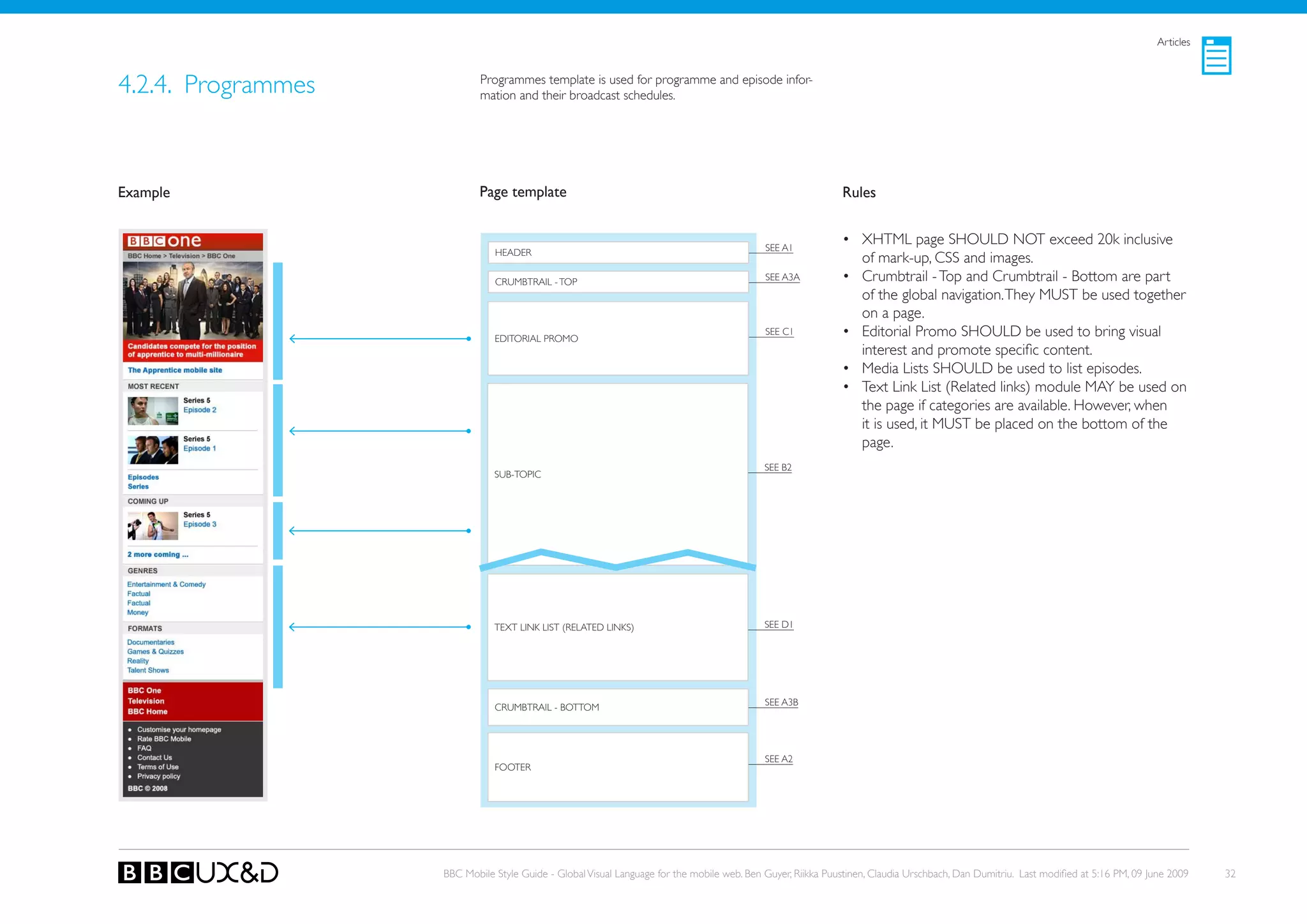 Articles



4.2.4. Programmes           Programmes template is used for programme and episode infor-
                            mation and their broadcast schedules.




Example                     Page template                                                                    Rules


                                                                                            SEE A1
                                                                                                             • XHTML page SHoULD NoT exceed 20k inclusive
                               HEADER
                                                                                                               of mark-up, CSS and images.
                               CRUMBTRAIL - ToP                                             SEE A3A          • Crumbtrail - Top and Crumbtrail - Bottom are part
                                                                                                               of the global navigation. They MUST be used together
                                                                                                               on a page.
                               EDIToRIAL PRoMo
                                                                                            SEE C1           • Editorial Promo SHoULD be used to bring visual
                                                                                                               interest and promote specific content.
                                                                                                             • Media Lists SHoULD be used to list episodes.
                                                                                                             • Text Link List (Related links) module MAy be used on
                                                                                                               the page if categories are available. However, when
                                                                                                               it is used, it MUST be placed on the bottom of the
                                                                                                               page.
                                                                                            SEE B2
                               SUB-ToPIC




                               TEXT LINk LIST (RELATED LINkS)                               SEE D1




                                                                                            SEE A3B
                               CRUMBTRAIL - BoTToM




                                                                                            SEE A2
                               FooteR




                    BBC Mobile Style Guide - Global Visual Language for the mobile web. Ben Guyer, Riikka Puustinen, Claudia Urschbach, Dan Dumitriu. Last modified at 5:16 PM, 09 June 2009   32
 