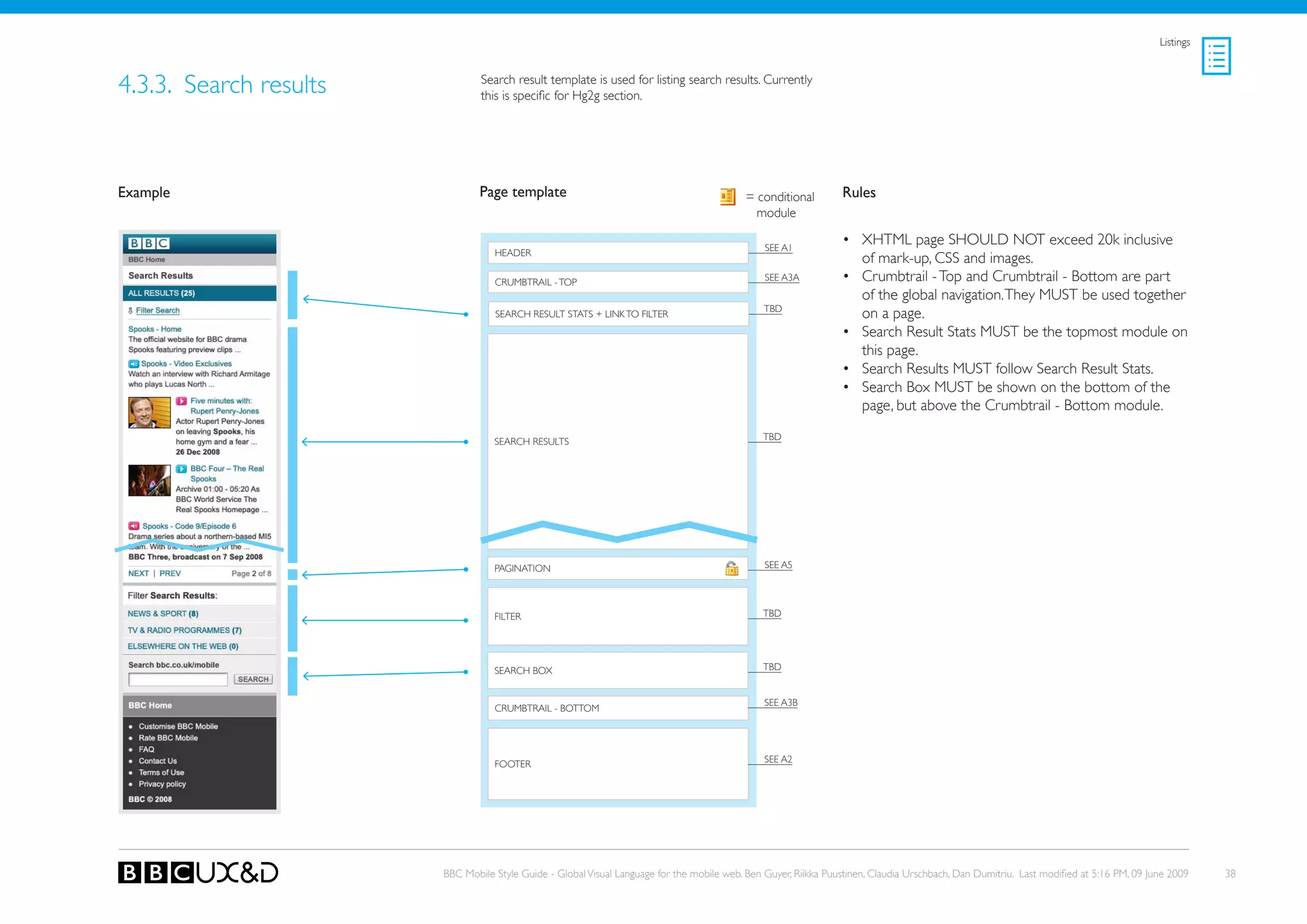 Listings



4.3.3. search results           Search result template is used for listing search results. Currently
                                this is specific for Hg2g section.




Example                         Page template                                               = conditional        Rules
                                                                                              module

                                                                                                SEE A1
                                                                                                                 • XHTML page SHoULD NoT exceed 20k inclusive
                                   HEADER
                                                                                                                   of mark-up, CSS and images.
                                   CRUMBTRAIL - ToP                                             SEE A3A          • Crumbtrail - Top and Crumbtrail - Bottom are part
                                                                                                                   of the global navigation. They MUST be used together
                                                                                                tBD
                                   SEARCH RESULT STATS + LINk To FILTER                                            on a page.
                                                                                                                 • Search Result Stats MUST be the topmost module on
                                                                                                                   this page.
                                                                                                                 • search Results MUst follow search Result stats.
                                                                                                                 • Search Box MUST be shown on the bottom of the
                                                                                                                   page, but above the Crumbtrail - Bottom module.

                                   SEARCH RESULTS                                               tBD




                                   PAGINATIoN                                                   SEE A5




                                   FILTER                                                       tBD




                                   SEARCH BoX                                                   tBD


                                                                                                SEE A3B
                                   CRUMBTRAIL - BoTToM




                                                                                                SEE A2
                                   FooteR




                        BBC Mobile Style Guide - Global Visual Language for the mobile web. Ben Guyer, Riikka Puustinen, Claudia Urschbach, Dan Dumitriu. Last modified at 5:16 PM, 09 June 2009    38
 
