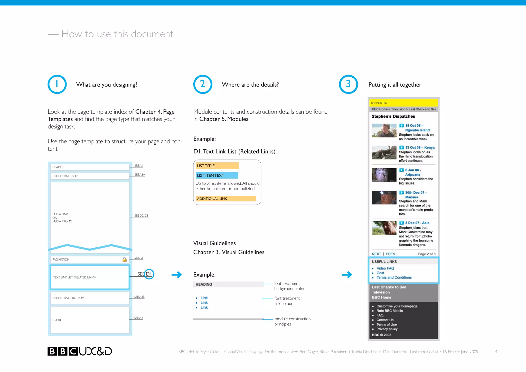 — How to use this document



  1               What are you designing?                       2            Where are the details?                                               3            Putting it all together

                                                                                                                                                                BANNER TBD


Look at the page template index of Chapter 4. Page           Module contents and construction details can be found
Templates and find the page type that matches your           in Chapter 5. Modules.
design task.

Use the page template to structure your page and con-        Example:
tent.                                                        D1. Text Link List (Related Links)

 HEADER
                                       SEE A1                  LIST TITLE

                                       SEE A3A                 LIST ITEM TEXT
 CRUMBTRAIL - ToP

                                                              Up to X list items allowed. All should
                                                              either be bulleted or non-bulleted.

                                                               ADDITIONAL LINK



 MEDIA LINk                            SEE D2, C3
 oR
 MEDIA PRoMo




                                                             Visual Guidelines
                                                             Chapter 3. Visual Guidelines
                                       SEE A5
 PAGINATIoN




  TEXT LINk LIST (RELATED LINkS)
                                            SEE D1           Example:
                                                                                                          font treatment
                                                                                                          background colour
                                       SEE A3B
 CRUMBTRAIL - BoTToM                                                                                      font treatment
                                                                                                          link colour


                                       SEE A2                                                             module construction
 FooteR
                                                                                                          principles




                                                     BBC Mobile Style Guide - Global Visual Language for the mobile web. Ben Guyer, Riikka Puustinen, Claudia Urschbach, Dan Dumitriu. Last modified at 5:16 PM, 09 June 2009   4
 