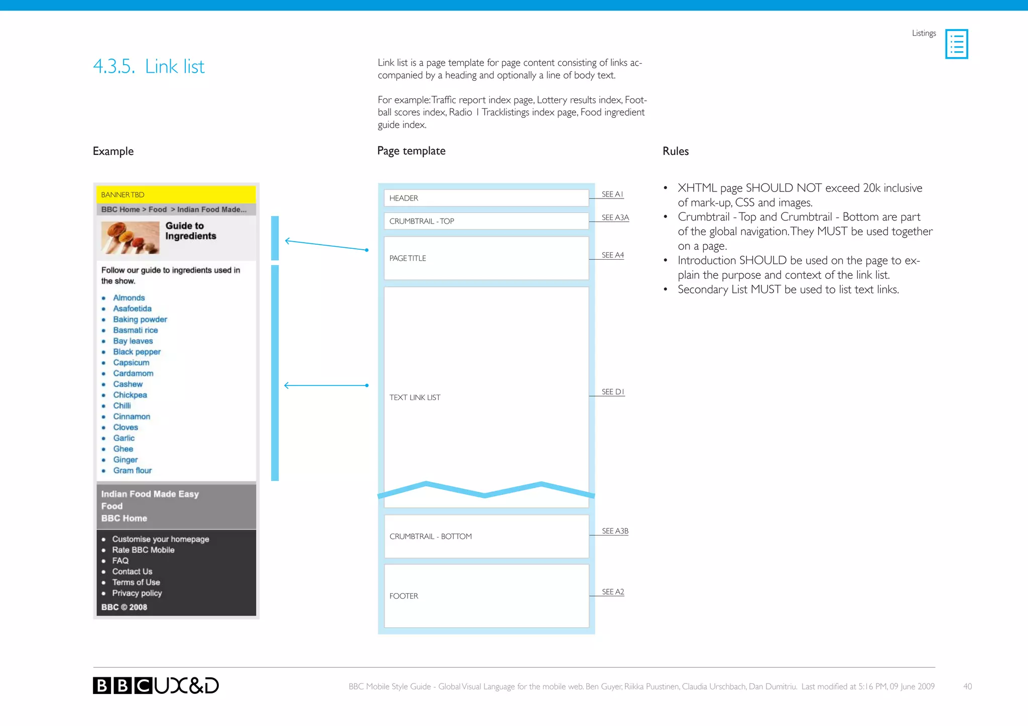 Listings



4.3.5. Link list           Link list is a page template for page content consisting of links ac-
                           companied by a heading and optionally a line of body text.

                           For example: Traffic report index page, Lottery results index, Foot-
                           ball scores index, Radio 1 Tracklistings index page, Food ingredient
                           guide index.

Example                    Page template                                                                    Rules


 BANNER TBD                                                                                SEE A1
                                                                                                            • XHTML page SHoULD NoT exceed 20k inclusive
                              HEADER
                                                                                                              of mark-up, CSS and images.
                              CRUMBTRAIL - ToP                                             SEE A3A          • Crumbtrail - Top and Crumbtrail - Bottom are part
                                                                                                              of the global navigation. They MUST be used together
                                                                                                              on a page.
                                                                                           SEE A4
                              PAGE TITLE                                                                    • Introduction SHoULD be used on the page to ex-
                                                                                                              plain the purpose and context of the link list.
                                                                                                            • Secondary List MUST be used to list text links.




                                                                                           SEE D1
                              TEXT LINk LIST




                                                                                           SEE A3B
                              CRUMBTRAIL - BoTToM




                                                                                           SEE A2
                              FooteR




                   BBC Mobile Style Guide - Global Visual Language for the mobile web. Ben Guyer, Riikka Puustinen, Claudia Urschbach, Dan Dumitriu. Last modified at 5:16 PM, 09 June 2009    40
 