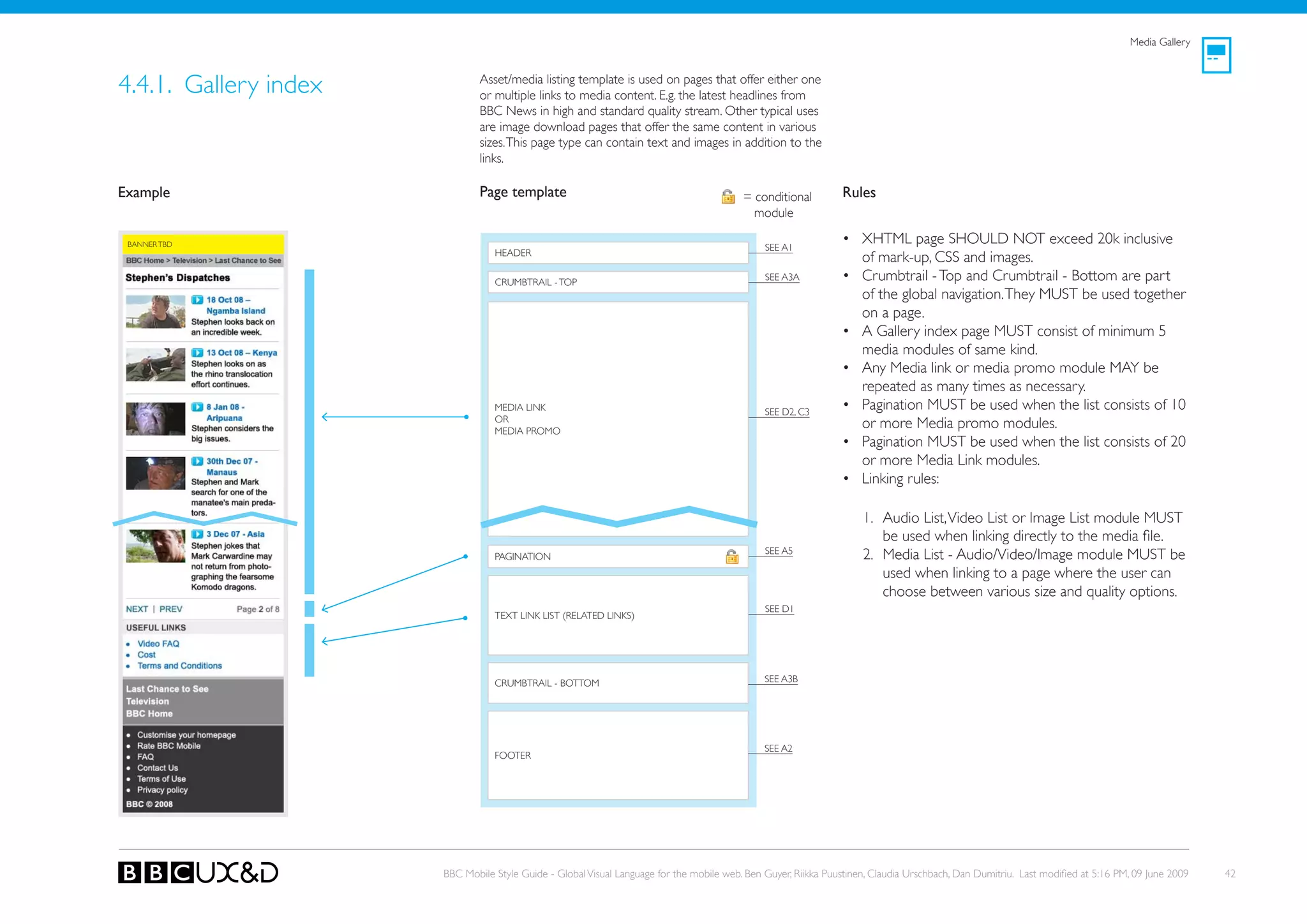 Media Gallery



4.4.1. Gallery index           Asset/media listing template is used on pages that offer either one
                               or multiple links to media content. E.g. the latest headlines from
                               BBC News in high and standard quality stream. other typical uses
                               are image download pages that offer the same content in various
                               sizes. This page type can contain text and images in addition to the
                               links.

Example                        Page template                                              = conditional         Rules
                                                                                            module

 BANNER TBD
                                                                                               SEE A1
                                                                                                                • XHTML page SHoULD NoT exceed 20k inclusive
                                  HEADER
                                                                                                                  of mark-up, CSS and images.
                                  CRUMBTRAIL - ToP
                                                                                               SEE A3A          • Crumbtrail - Top and Crumbtrail - Bottom are part
                                                                                                                  of the global navigation. They MUST be used together
                                                                                                                  on a page.
                                                                                                                • A Gallery index page MUST consist of minimum 5
                                                                                                                  media modules of same kind.
                                                                                                                • Any Media link or media promo module MAy be
                                                                                                                  repeated as many times as necessary.
                                  MEDIA LINk                                                   SEE D2, C3
                                                                                                                • Pagination MUST be used when the list consists of 10
                                  oR
                                  MEDIA PRoMo
                                                                                                                  or more Media promo modules.
                                                                                                                • Pagination MUST be used when the list consists of 20
                                                                                                                  or more Media Link modules.
                                                                                                                • Linking rules:

                                                                                                                     1. Audio List, Video List or Image List module MUST
                                                                                                                        be used when linking directly to the media file.
                                                                                               SEE A5
                                  PAGINATIoN                                                                         2. Media List - Audio/Video/Image module MUST be
                                                                                                                        used when linking to a page where the user can
                                                                                                                        choose between various size and quality options.
                                                                                               SEE D1
                                  TEXT LINk LIST (RELATED LINkS)




                                  CRUMBTRAIL - BoTToM                                          SEE A3B




                                                                                               SEE A2
                                  FooteR




                       BBC Mobile Style Guide - Global Visual Language for the mobile web. Ben Guyer, Riikka Puustinen, Claudia Urschbach, Dan Dumitriu. Last modified at 5:16 PM, 09 June 2009   42
 