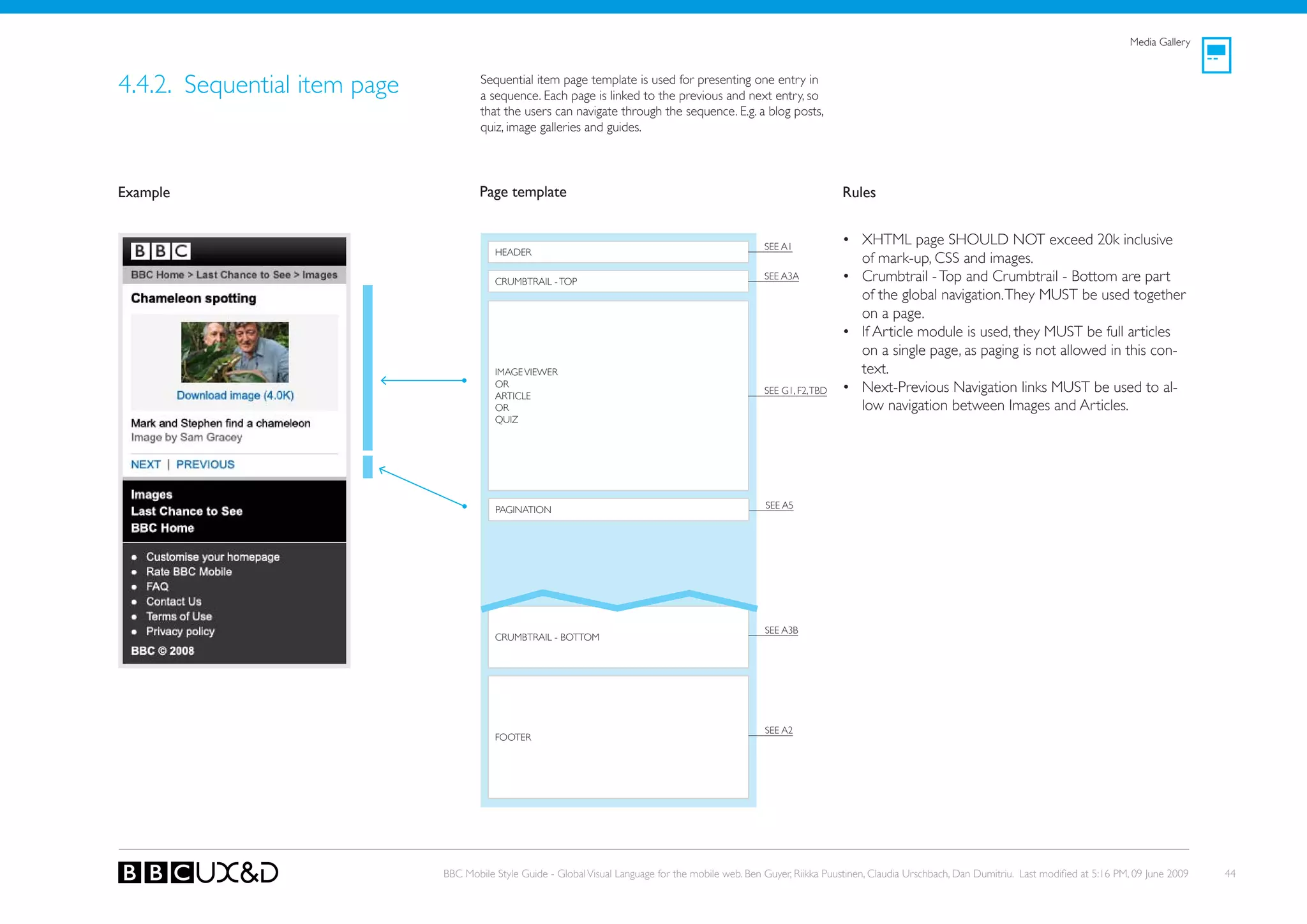 Media Gallery



4.4.2. Sequential item page           Sequential item page template is used for presenting one entry in
                                      a sequence. Each page is linked to the previous and next entry, so
                                      that the users can navigate through the sequence. E.g. a blog posts,
                                      quiz, image galleries and guides.




Example                               Page template                                                                     Rules


                                                                                                      SEE A1
                                                                                                                        • XHTML page SHoULD NoT exceed 20k inclusive
                                         HEADER
                                                                                                                          of mark-up, CSS and images.
                                         CRUMBTRAIL - ToP
                                                                                                      SEE A3A           • Crumbtrail - Top and Crumbtrail - Bottom are part
                                                                                                                          of the global navigation. They MUST be used together
                                                                                                                          on a page.
                                                                                                                        • If Article module is used, they MUST be full articles
                                                                                                                          on a single page, as paging is not allowed in this con-
                                         IMAGE VIEWER                                                                     text.
                                         oR
                                         ARTICLE
                                                                                                      SEE G1, F2, TBD   • Next-Previous Navigation links MUST be used to al-
                                         oR                                                                               low navigation between Images and Articles.
                                         QUIz




                                         PAGINATIoN                                                   SEE A5




                                                                                                      SEE A3B
                                         CRUMBTRAIL - BoTToM




                                                                                                      SEE A2
                                         FooteR




                              BBC Mobile Style Guide - Global Visual Language for the mobile web. Ben Guyer, Riikka Puustinen, Claudia Urschbach, Dan Dumitriu. Last modified at 5:16 PM, 09 June 2009   44
 
