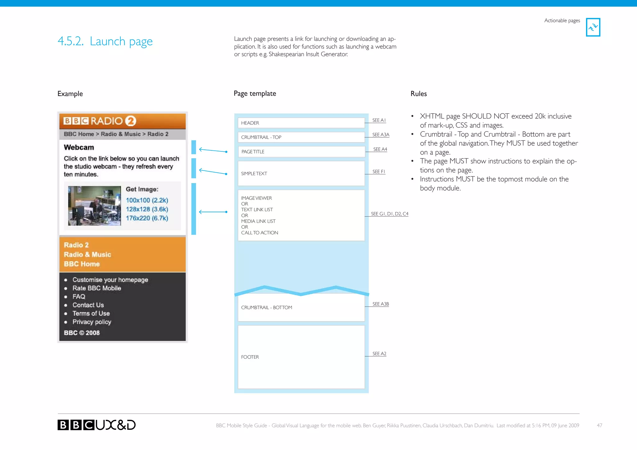 Actionable pages



4.5.2. Launch page           Launch page presents a link for launching or downloading an ap-
                             plication. It is also used for functions such as launching a webcam
                             or scripts e.g. Shakespearian Insult Generator.




Example                      Page template                                                                       Rules


                                                                                             SEE A1
                                                                                                                 • XHTML page SHoULD NoT exceed 20k inclusive
                                HEADER
                                                                                                                   of mark-up, CSS and images.
                                CRUMBTRAIL - ToP
                                                                                             SEE A3A             • Crumbtrail - Top and Crumbtrail - Bottom are part
                                                                                                                   of the global navigation. They MUST be used together
                                                                                             SEE A4
                                PAGE TITLE                                                                         on a page.
                                                                                                                 • The page MUST show instructions to explain the op-
                                SIMPLE TEXT                                                  SEE F1                tions on the page.
                                                                                                                 • Instructions MUST be the topmost module on the
                                                                                                                   body module.
                                IMAGE VIEWER
                                oR
                                TEXT LINk LIST
                                oR                                                          SEE G1, D1, D2, C4
                                MEDIA LINk LIST
                                oR
                                CALL To ACTIoN




                                                                                             SEE A3B
                                CRUMBTRAIL - BoTToM




                                                                                             SEE A2
                                FooteR




                     BBC Mobile Style Guide - Global Visual Language for the mobile web. Ben Guyer, Riikka Puustinen, Claudia Urschbach, Dan Dumitriu. Last modified at 5:16 PM, 09 June 2009   47
 