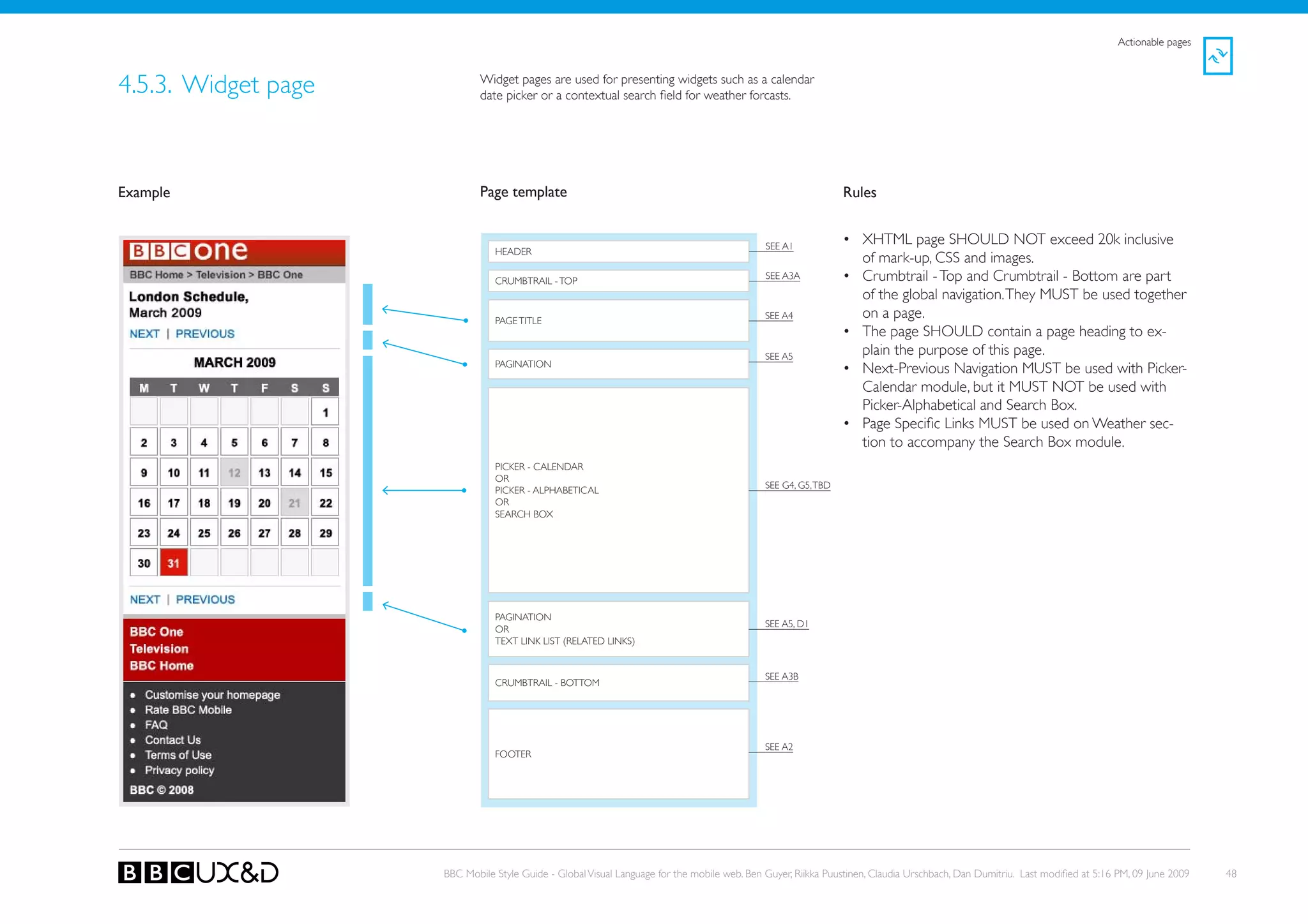 Actionable pages



4.5.3. Widget page           Widget pages are used for presenting widgets such as a calendar
                             date picker or a contextual search field for weather forcasts.




Example                      Page template                                                                     Rules


                                                                                             SEE A1
                                                                                                               • XHTML page SHoULD NoT exceed 20k inclusive
                                HEADER
                                                                                                                 of mark-up, CSS and images.
                                CRUMBTRAIL - ToP
                                                                                             SEE A3A           • Crumbtrail - Top and Crumbtrail - Bottom are part
                                                                                                                 of the global navigation. They MUST be used together
                                PAGE TITLE
                                                                                             SEE A4              on a page.
                                                                                                               • The page SHoULD contain a page heading to ex-
                                                                                             SEE A5
                                                                                                                 plain the purpose of this page.
                                PAGINATIoN
                                                                                                               • Next-Previous Navigation MUST be used with Picker-
                                                                                                                 Calendar module, but it MUst not be used with
                                                                                                                 Picker-Alphabetical and Search Box.
                                                                                                               • Page Specific Links MUST be used on Weather sec-
                                                                                                                 tion to accompany the Search Box module.
                                PICkER - CALENDAR
                                oR
                                                                                             SEE G4, G5, TBD
                                PICkER - ALPHABETICAL
                                oR
                                SEARCH BoX




                                PAGINATIoN
                                                                                             SEE A5, D1
                                oR
                                TEXT LINk LIST (RELATED LINkS)


                                                                                             SEE A3B
                                CRUMBTRAIL - BoTToM




                                                                                             SEE A2
                                FooteR




                     BBC Mobile Style Guide - Global Visual Language for the mobile web. Ben Guyer, Riikka Puustinen, Claudia Urschbach, Dan Dumitriu. Last modified at 5:16 PM, 09 June 2009   48
 