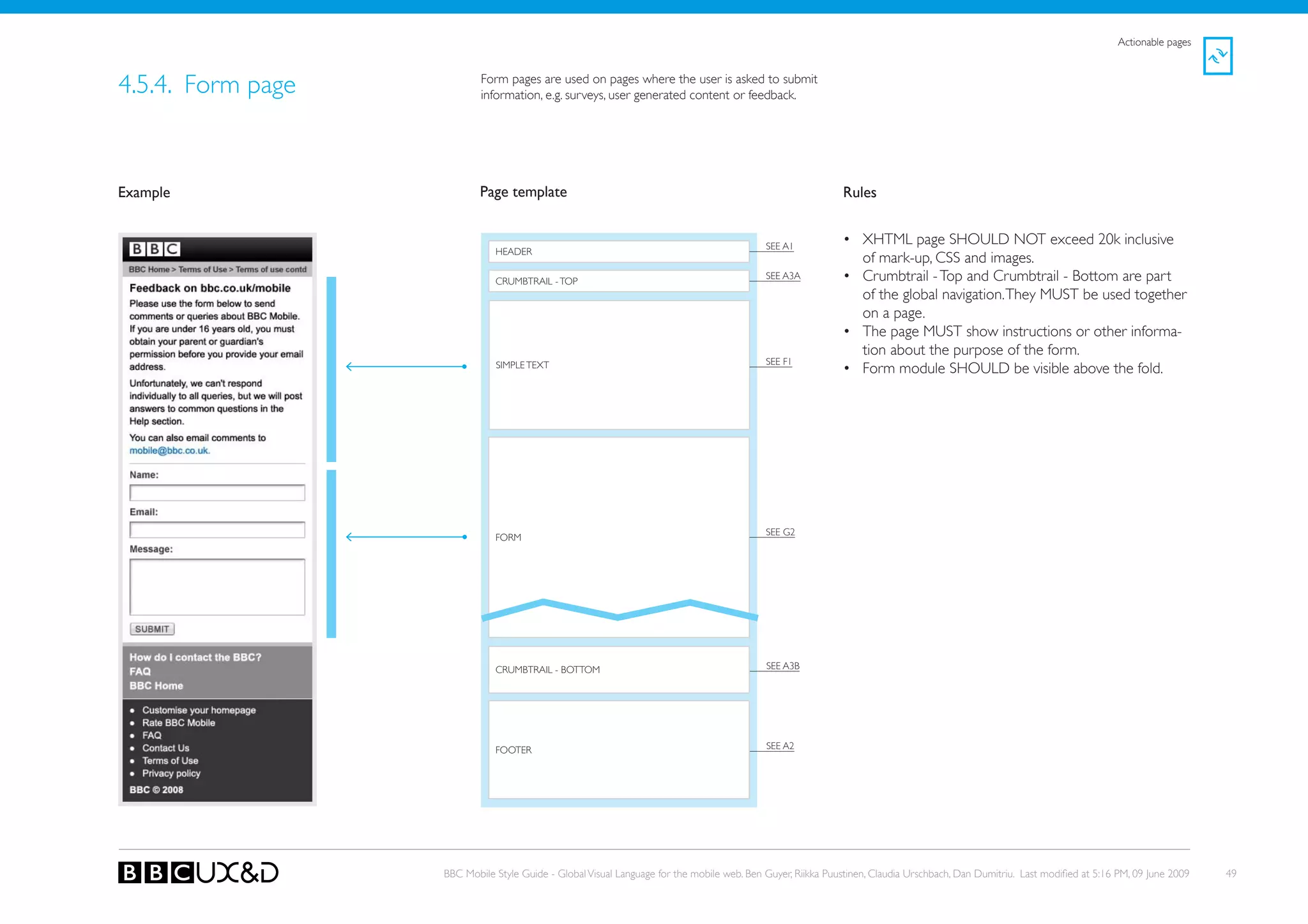 Actionable pages



4.5.4. Form page           Form pages are used on pages where the user is asked to submit
                           information, e.g. surveys, user generated content or feedback.




Example                    Page template                                                                    Rules


                                                                                           SEE A1
                                                                                                            • XHTML page SHoULD NoT exceed 20k inclusive
                              HEADER
                                                                                                              of mark-up, CSS and images.
                              CRUMBTRAIL - ToP
                                                                                           SEE A3A          • Crumbtrail - Top and Crumbtrail - Bottom are part
                                                                                                              of the global navigation. They MUST be used together
                                                                                                              on a page.
                                                                                                            • The page MUST show instructions or other informa-
                                                                                                              tion about the purpose of the form.
                                                                                           SEE F1
                              SIMPLE TEXT                                                                   • Form module SHoULD be visible above the fold.




                                                                                           SEE G2
                              FoRM




                              CRUMBTRAIL - BoTToM                                          SEE A3B




                              FooteR                                                       SEE A2




                   BBC Mobile Style Guide - Global Visual Language for the mobile web. Ben Guyer, Riikka Puustinen, Claudia Urschbach, Dan Dumitriu. Last modified at 5:16 PM, 09 June 2009   49
 
