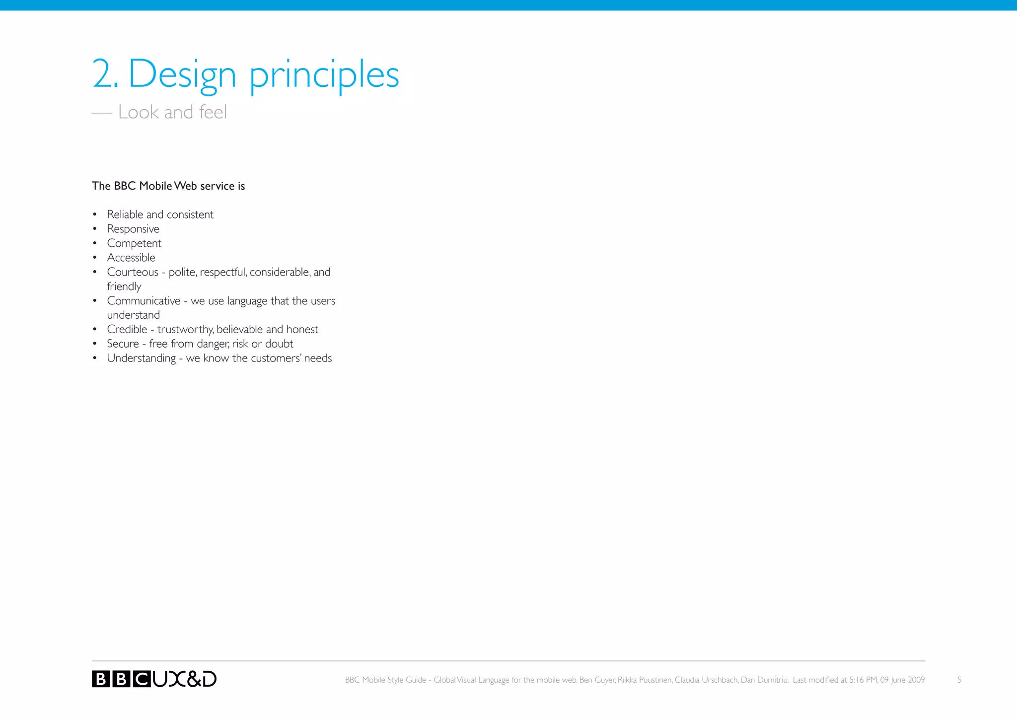 2. Design principles
— Look and feel


The BBC Mobile Web service is

•   Reliable and consistent
•   Responsive
•   Competent
•   Accessible
•   Courteous - polite, respectful, considerable, and
    friendly
•   Communicative - we use language that the users
    understand
•   Credible - trustworthy, believable and honest
•   secure - free from danger, risk or doubt
•   Understanding - we know the customers’ needs




                                                        BBC Mobile Style Guide - Global Visual Language for the mobile web. Ben Guyer, Riikka Puustinen, Claudia Urschbach, Dan Dumitriu. Last modified at 5:16 PM, 09 June 2009   5
 