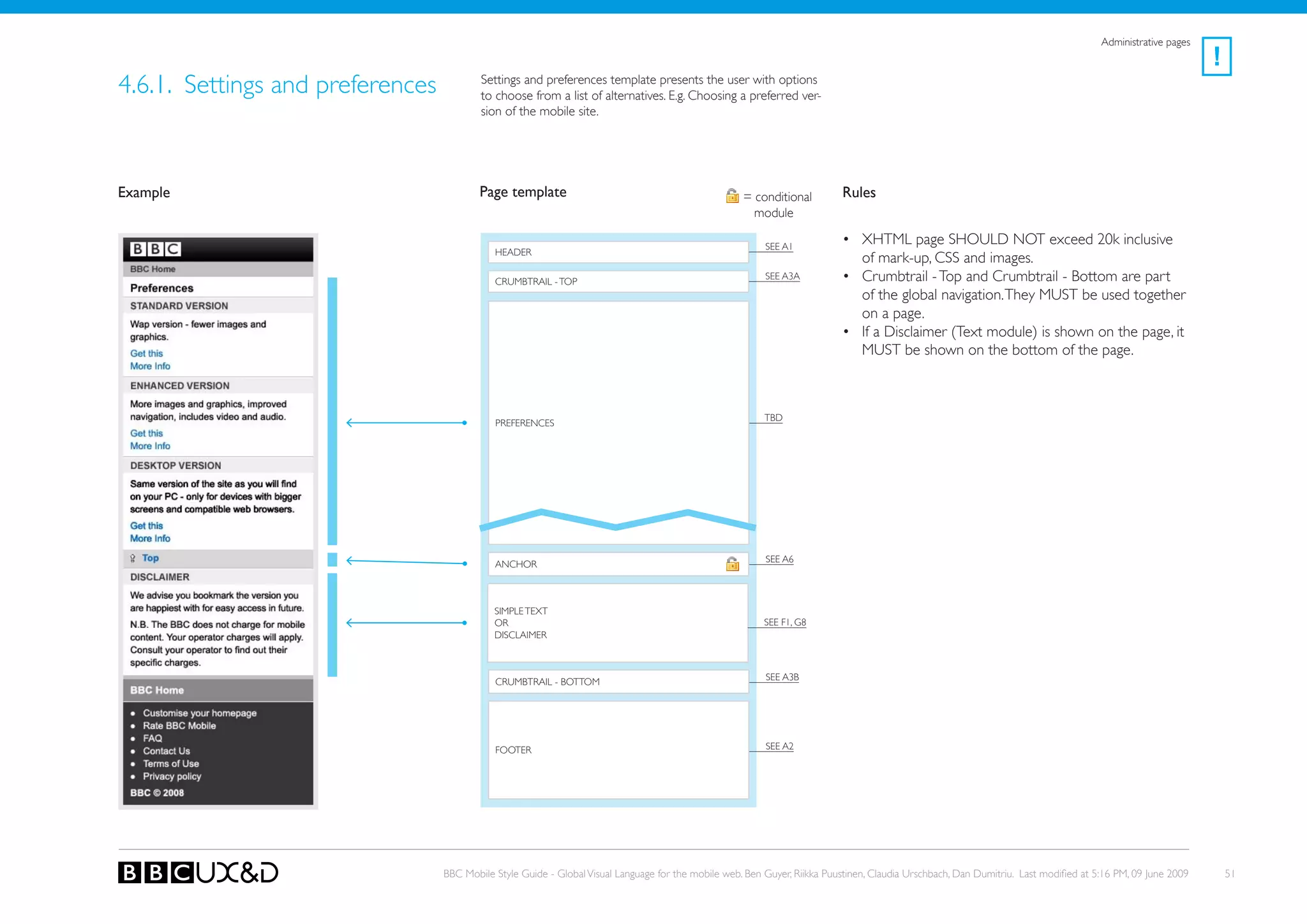 Administrative pages
                                                                                                                                                                                                             !
4.6.1. Settings and preferences           Settings and preferences template presents the user with options
                                          to choose from a list of alternatives. E.g. Choosing a preferred ver-
                                          sion of the mobile site.




Example                                   Page template                                              = conditional         Rules
                                                                                                       module

                                                                                                          SEE A1
                                                                                                                           • XHTML page SHoULD NoT exceed 20k inclusive
                                             HEADER
                                                                                                                             of mark-up, CSS and images.
                                             CRUMBTRAIL - ToP
                                                                                                          SEE A3A          • Crumbtrail - Top and Crumbtrail - Bottom are part
                                                                                                                             of the global navigation. They MUST be used together
                                                                                                                             on a page.
                                                                                                                           • If a Disclaimer (Text module) is shown on the page, it
                                                                                                                             MUST be shown on the bottom of the page.



                                                                                                          tBD
                                             PReFeRenCes




                                                                                                          SEE A6
                                             ANCHoR



                                             SIMPLE TEXT
                                             oR                                                           SEE F1, G8
                                             DISCLAIMER



                                             CRUMBTRAIL - BoTToM                                          SEE A3B




                                             FooteR                                                       SEE A2




                                  BBC Mobile Style Guide - Global Visual Language for the mobile web. Ben Guyer, Riikka Puustinen, Claudia Urschbach, Dan Dumitriu. Last modified at 5:16 PM, 09 June 2009       51
 