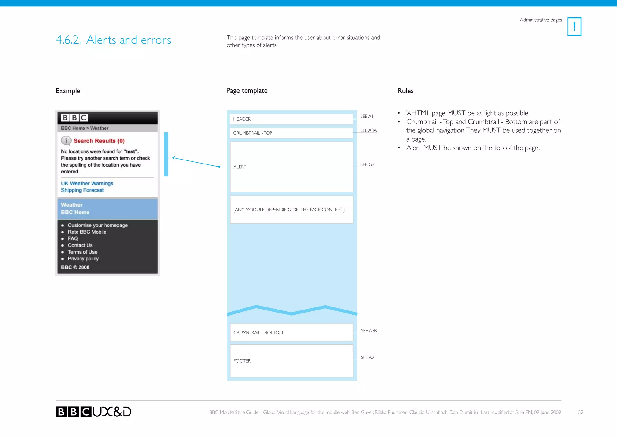 Administrative pages
                                                                                                                                                                                                      !
4.6.2. Alerts and errors           This page template informs the user about error situations and
                                   other types of alerts.




Example                            Page template                                                                    Rules


                                                                                                   SEE A1
                                                                                                                    • XHTML page MUST be as light as possible.
                                      HEADER
                                                                                                                    • Crumbtrail - Top and Crumbtrail - Bottom are part of
                                      CRUMBTRAIL - ToP
                                                                                                   SEE A3A            the global navigation. They MUST be used together on
                                                                                                                      a page.
                                                                                                                    • Alert MUST be shown on the top of the page.

                                                                                                   see G3
                                      ALERT




                                      [ANy MoDULE DEPENDING oN THE PAGE CoNTEXT]




                                      CRUMBTRAIL - BoTToM                                          SEE A3B




                                                                                                   SEE A2
                                      FooteR




                           BBC Mobile Style Guide - Global Visual Language for the mobile web. Ben Guyer, Riikka Puustinen, Claudia Urschbach, Dan Dumitriu. Last modified at 5:16 PM, 09 June 2009       52
 